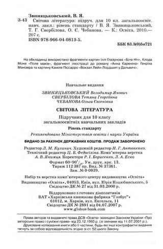 Звиняцьковський, в. я .
3-43 Світова література: підруч. для 10 кл. загальноосвіт.
навч. закл.: рівень стандарту / В. Я. Звиняцьковський,
Т. Г. Свербілова, О. Є. Чебанова. — К.: Освіта, 2010.—
207 с.
ISBN 978-966-04-0813-5.
ББК 83.3(0)5я721
На обкладинці використано фрагменти картин Іллі Глазунова «Біла Ніч», Клода
Моне «Поле маків», фрагмент ілюстрації до роману «Анна Кареніна» Генріха
Манізера та картину Каміля Піссарро «Вокзал Лейн-Лордшип у Дальвичі».
Навчальне видання
ЗВИНЯЦЬКОВСЬКИЙ Володимир Янович
СВЕРБІЛОВА Тетяна Георгіївна
ЧЕБАНОВА Ольга Євгенівна
СВІТОВА ЛІТЕРАТУРА
Підручник для 10 класу
загальноосвітніх навчальних закладів
Рівень стандарту
Рекомендовано Міністерством освіти і науки України
ВИДАНО ЗА РАХУНОК ДЕРЖ АВНИХ КОШ ТІВ. ПРОДАЖ ЗАБОРОНЕНО
Редактор Л. М. Кулинич. Художній редактор Н. Г.Антоненко.
Технічний редактор Ц. Б. Федосіхіна. Комп’ютерна верстка
А. В. Якимця. Коректори Р. І. Борисенко, Л. А. Еско
Формат 60х90‘/іб- Ум. друк. арк. 13.
Тираж 112 387 пр. Вид. № 37361.
Зам.№ 0-0939.
Набір та верстка комп’ютерного центру видавництва «Освіта»
Видавництво «Освіта», 04053, Київ, вул. Юрія Коцюбинського, 5
Свідоцтво ДК № 27 від 31.03.2000 р.
Віддруковано з готових діапозитивів
ВАТ «Харківська книжкова фабрика “Глобус”»
61012, м. Харків, вул. Енгельса, 11
Свідоцтво ДК № 2891 від 04.07.2007 р.
www.globus-book.com
Права авторів та видавничі права ДСВ «Освіта» захищені Законом України «Про
авторське право і суміжні права» від 23.12.1993 р. (зі змінами від 11.07.2001 p.).
Друковане копіювання книги або її частини, будь-які інші контрафактні видання
тягнуть за собою відповідальність згідно зі ст 52 цього Закону.
 