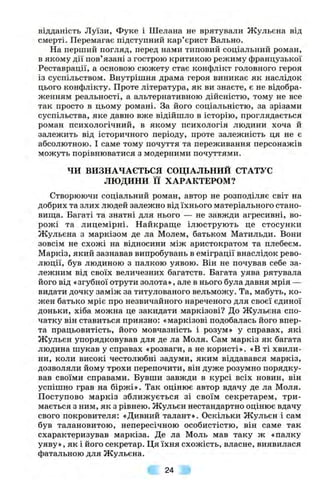 відданість Луїзи, Фуке і Шелана не врятували Жульєна від
смерті. Перемагає підступний кар’єрист Вально.
На перший погляд, перед нами типовий соціальний роман,
в якому дії пов’язані з гострою критикою режиму французької
Реставрації, а основою сюжету стає конфлікт головного героя
із суспільством. Внутрішня драма героя виникає як наслідок
цього конфлікту. Проте література, як ви знаєте, є не відобра­
женням реальності, а альтернативною дійсністю, тому не все
так просто в цьому романі. За його соціальністю, за зрізами
суспільства, яке давно вже відійшло в історію, проглядається
роман психологічний, в якому психологія людини хоча й
залежить від історичного періоду, проте залежність ця не є
абсолютною. І саме тому почуття та переживання персонажів
можуть порівнюватися з модерними почуттями.
ЧИ ВИЗНАЧАЄТЬСЯ СОЦІАЛЬНИЙ СТАТУС
ЛЮДИНИ її ХАРАКТЕРОМ?
Створюючи соціальний роман, автор не розподіляє світ на
добрих та злих людей залежно від їхнього матеріального стано-
виш;а. Багаті та знатні для нього — не завжди агресивні, во­
рожі та лицемірні. Найкраш;е ілюструють це стосунки
Жульєна з маркізом де ла Молем, батьком Матильди. Вони
зовсім не схожі на відносини між аристократом та плебеєм.
Маркіз, який зазнавав випробувань в еміграції внаслідок рево­
люції, був людиною з палкою уявою. Він не почував себе за­
лежним від своїх величезних багатств. Багата уява рятувала
його від «згубної отрути золота», але в нього була давня мрія —
видати дочку заміж за титулованого вельможу. Та, мабуть, ко­
жен батько мріє про незвичайного нареченого для своєї єдиної
доньки, хіба можна це закидати маркізові? До Жульєна спо­
чатку він ставиться приязно; «маркізові подобалась його впер­
та працьовитість, його мовчазність і розум» у справах, які
Жульєн упорядковував для де ла Моля. Сам маркіз як багата
людина шукав у справах «розваги, а не користі». «В ті хвили­
ни, коли високі честолюбні задуми, яким віддавався маркіз,
дозволяли йому трохи перепочити, він дуже розумно порядку­
вав своїми справами. Бувши завжди в курсі всіх новин, він
успішно грав на біржі». Так оцінює автор вдачу де ла Моля.
Поступово маркіз зближується зі своїм секретарем, три­
мається з ним, як з рівнею. Жульєн нестандартно оцінює вдачу
свого покровителя: «Дивний талант». Оскільки Жульєн і сам
був талановитою, непересічною особистістю, він саме так
схарактеризував маркіза. Де ла Моль мав таку ж «палку
уяву», як і його секретар. Ця їхня схожість, власне, виявилася
фатальною для Жульєна.
24
 