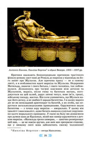 Антонів Канова. Паоліна Бopгeзe^ в образі Венери. 1805—1807pp.
Критики вважають безпосередньою причиною трагічного
фіналу роману лист пані де Реналь до маркіза у відповідь на йо­
го запит про Жульєна. Але причина краху — не в самому
листі, а в особливостях вдачі маркіза та Жульєна. Недаремно
Матильда, знаючи і свого батька, і свого чоловіка, так побою­
валася. Дізнавшись про таємні взаємини між дочкою та
Ж ульєном, маркіз, після гніву та багатьох вагань, пого­
джується на цей шлюб, дарує зятеві титул, нове ім’я, гроші,
військову посаду, маєток. Він хоче упевнитись, ш,о Жульєн ко­
хає його дочку, а не звабив її заради багатства. І в цьому маркіз
діє не як всевладний аристократ та багатій, а як особа, що ке­
рується загальнолюдськими принципами. Одружитися задля
багатства — з точки зору маркіза — аморально. У цьому він
ідеаліст і максималіст, адже бачить навколо суцільні порушен­
ня цього морального принципу. У сцені на балу ми дізнаємося
про думки пана де Круазнуа, який має намір одружитися з доч­
кою маркіза. «Матильда трохи химерна, — цинічно розмірковує
цей пан, — це не зовсім зручно, але зате яке прекрасне станови­
ще у вищому світі вона забезпечить своєму чоловікові!
^ Па о л і н а Б о р г е з е — сестра Наполеона.
25
 