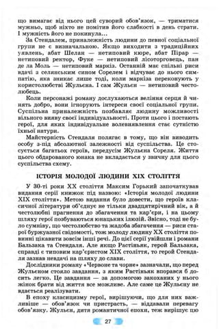 що вимагає від нього цей суворий обов’язок, — триматися
мужньо, щоб ніхто не помітив його слабкості в день страти.
І мужність його не покинула...
За Стендалем, приналежність людини до певної соціальної
групи не є визначальною. Якщо виходити з традиційних
уявлень, абат Шелан — нетиповий кюре, абат Пірар —
нетиповий ректор, Фуке — нетиповий лісоторговець, пан
де ла Моль — нетиповий маркіз. Останній має спільні риси
вдачі з селянським сином Сорелем і відчуває до нього сим­
патію, яка зникає лише тоді, коли маркіза переконують у
користолюбстві Жульєна. І сам Жульєн — нетиповий често­
любець.
Коли персонажі роману дослухаються веління серця й чи­
нять добро, вони ігнорують інтереси своєї соціальної групи.
Суспільна приналежність позбавляє людину можливості
вільного вияву своєї індивідуальності. Проти цього і постають
герої, для яких індивідуальне волевиявлення стає сутністю
їхньої натури.
Майстерність Стендаля полягає в тому, що він виводить
особу з-під абсолютної залежності від суспільства. Це сто­
сується багатьох героїв, передусім Жульєна Сореля. Життя
цього обдарованого юнака не вкладається у звичну для цього
суспільства схему.
ІСТОРІЯ м о л о д о ї л ю д и н и XIX СТОЛІТТЯ
у 30-ті роки XX століття Максим Горький започаткував
видання серії книжок під назвою: «Історія молодої людини
XIX століття». Метою видання було довести, що героїв кла­
сичної літератури об’єднує не тільки двадцятирічний вік, а й
честолюбні прагнення до збагачення та кар’єри, і на цьому
шляху герої позбуваються юнацьких ілюзій. Звісно, тоді не бу­
ло сумніву, що честолюбство та жадоба збагачення — риси ста­
рої буржуазної свідомості, тож молоду людину XX століття по­
винні цікавити зовсім інші речі. До цієї серії увійшли і романи
Бальзака та Стендаля. Але якщо Растіньяк, герой Бальзака,
справді є типовим кар’єристом XIX століття, то герой Стенда­
ля зазнав невдачі на шляху до слави.
Дослідники роману «Червоне та чорне» зазначали, що перед
Жульєном стояло завдання, з яким Растіньяк впорався б до­
сить легко. Це завдання — за допомогою закоханих у нього
жінок брати від життя все можливе. Але саме це Жульєну не
вдається реалізувати.
В епоху класицизму герої, вирішуючи, що для них важ­
ливіше — обов’язок чи пристрасть, — віддавали перевагу
обов’язку. Жульєн, дитя романтичної епохи, теж вирішує цю
27
 