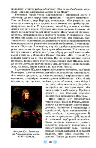 ж дилему, стаючи рабом обов’язку. Що це за обов’язки, «пра­
вила», про які здогадався маркіз де ла Моль?
Головний герой твору народжений і змушений жити у
містечку, де всім керує один принцип — «давати прибуток».
Пан де Реналь, мер Вер’єра, стверджує: «Не розумію, для
чого ще може служити дерево, коли воно не дає прибутку, як,
наприклад, горіх». У середовищі людей брутальних, позбав­
лених почуття краси, Жульєн виглядав дивною істотою, від
нього ще з дитинства всі відцуралися. Знехтуваний рідними,
хлопець «ненавидів своїх братів та батька. У святкових іграх
на міській площі він завжди бував битий». Як правило, такі
«знедолені» відсутність колективного визнання компенсують
інтелектуальним розвитком власної особистості. З того ж по­
чинав і Жульєн. Але освіта, яку він здобув з допомогою ста­
рого полкового лікаря, була дуже обмеженою. Він читав ли­
ше три книжки: «Сповідь» Руссо, збірку реляцій наполеонів­
ської армії та «Меморіал Святої Єлени». «Він готовий був
віддати життя за ці три книги. Він не вірив ніяким іншим
книгам». Іншим його вчителем був старий абат Шелан, зара­
ди якого Жульєн вивчив напам’ять латиною Новий Заповіт.
Але, на жаль, він не вірив у те, що вчив. Чому?
З дитинства Жульєн марив військовою службою, кар’єрою
Бонапарта, що став володарем світу за допомогою лише шпаги.
Але згодом зрозумів, що часи змінилися, і вирішив стати свя­
щеником, лицемірно демонструючи побожність. «Хто б міг
подумати, що це юне, майже дівоче обличчя, таке бліде і
лагідне, таїло непохитну рішучість
витерпіти які завгодно муки, аби
лиш пробити собі дорогу. Пробити
дорогу — для Жульєна означало
насамперед вирватися з Вер’єра».
Якій ж інці міг сподобатися
такий юнак? Пані де Реналь, незва­
жаючи на свою красу, знатне похо­
дження, багатство і становище у
суспільстві, була невпевненою у
собі, слабкою і простодушною. Її
лякали та дратували грубі, зухвалі
й галасливі вер’єрські чоловіки.
Вона уникала світських розваг,
віддаючи перевагу відпочинку в
своєму розкішному саду. Чоловік
Антуан Гро. Бонапарт пані де Реналь здавався їй не таким
на Аркольському мосту. нудним, ніж інші знайомі чо-
1797—1798pp. ловіки. Повага до нього компенсу-
28
 