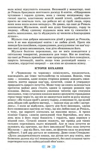 вала жінці відсутність кохання. Вихованій у монастирі, пані
де Реналь бракувало життєвого досвіду й освіти. «Обдарована
чутливою і гордою душею, вона у своєму несвідомому пра­
гненні щастя, властивому всякій живій істоті, здебільшого
просто не помічала того, що робили всі ці грубі люди, серед
яких вона жила волею випадку». Не дивно, що пані де Реналь
захопилася Жульєном, який мав душу благородну, горду та
людяну. «Йому єдиному віддавала вона всю ту симпатію і
навіть захоплення, що їх збуджують ці чесноти в благородних
душах».
Жульєн став добрим вихователем дітей у родині де Реналів,
хоча й не мав відповідної освіти і не любив дітей. Проте він
завжди був спокійним, справедливим, розсудливим і не нав’язу­
вав своєї думки вихованцям, тож діти обожнювали його.
Ж ульєн болісно переживав, що не вмів поводитися у
світському товаристві, розважати дам тощо. Він не помічав,
що пані де Реналь приваблює саме природність його поведінки,
щирість інтонацій, навіть якщо тема розповідей юнака —
скажімо, хірургічні операції — аж ніяк не цікавила жінку.
ІСТОРІЯ КОХАННЯ
У «Червоному та чорному» співіснують, поєднуються,
взаємодіють дві теми: честолюбство та кохання. Власне, тема
одна — кохання, адже кожна сторінка роману доводить оман-
ливість життя заради кар’єри, почестей, слави й утверджує
природність щирого почуття. Може тому ця книга залишається
протягом майже двох століть одним із кращих романів про
кохання. Звісно, змінилися уявлення читачів про стосунки
закоханих, тому сучасним юнакам важко зрозуміти страждання
героя твору через те, що він не зважується взяти за руку молоду
жінку: «Як тільки проб’є десяту годину, я виконаю те, що цілий
день обіцяв собі зробити ввечері, — інакше піду до себе і застре­
люсь». І коли це відбулося, просту дію було виконано, «душа
його сповнилася щастям; не тому, що він любив пані де Реналь,
а тому, що нарешті кінчилась ця жахлива мука». А трохи
пізніше Сорель «зовсім знесилений тією боротьбою, яку весь
день вела в його серці боязкість і гордість, враз поринув у
міцний сон». Сучасні юнаки скажуть, що привід для таких
сильних переживань надто мізерний. Але ж сила почуття не
залежить від причини, що його викликала! Така сила почуття
Жульєна — дар від Бога, так само, як фізична сила чи розумові
здібності. І цей дар дається не кожному. Дамо слово Стендалю:
«Душа двадцятилітнього юнака, що дістав хоч яку освіту, вже
безмежно далека від тієї невимушеності, без якої кохання часто
перетворюється на найнудніший обов’язок».
29
 