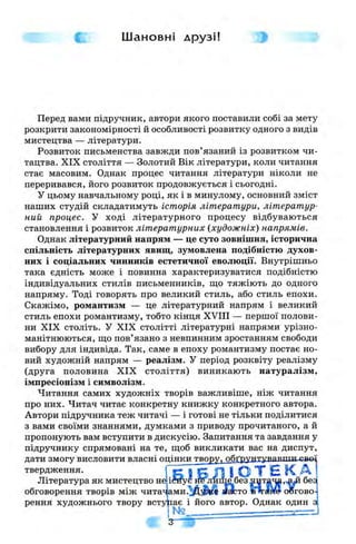 Шановні друзі!
Перед вами підручник, автори якого поставили собі за мету
розкрити закономірності й особливості розвитку одного з видів
мистецтва — літератури.
Розвиток письменства завжди пов’язаний із розвитком чи-
тацтва. XIX століття — Золотий Вік літератури, коли читання
стає масовим. Однак процес читання літератури ніколи не
переривався, його розвиток продовжується і сьогодні.
У цьому навчальному році, як і в минулому, основний зміст
наших студій складатимуть історія літератури, літератур­
ний процес. У ході літературного процесу відбуваються
становлення і розвиток літературних {художніх) напрямів.
Однак літературний напрям — це суто зовнішня, історична
спільність літературних явиш;, зумовлена подібністю духов­
них і соціальних чинників естетичної еволюції. Внутрішньо
така єдність може і повинна характеризуватися подібністю
індивідуальних стилів письменників, ш;о тяжіють до одного
напряму. Тоді говорять про великий стиль, або стиль епохи.
Скажімо, романтизм — це літературний напрям і великий
стиль епохи романтизму, тобто кінця XVIII — першої полови­
ни XIX століть. У XIX столітті літературні напрями урізно­
манітнюються, ш;о пов’язано з невпинним зростанням свободи
вибору для індивіда. Так, саме в епоху романтизму постає но­
вий художній напрям — реалізм. У період розквіту реалізму
(друга половина XIX століття) виникають натуралізм,
імпресіонізм і символізм.
Читання самих художніх творів важливіше, ніж читання
про них. Читач читає конкретну книжку конкретного автора.
Автори підручника теж читачі — і готові не тільки поділитися
з вами своїми знаннями, думками з приводу прочитаного, а й
пропонують вам вступити в дискусію. Запитання та завдання у
підручнику спрямовані на те, ш,об викликати вас на диспут,
дати змогу висловити власні опінки твору, обґрунтувавши рв»
твердження. ГБ 1Б Л І о т є
Література як мистецтво не лише без бе£
обговорення творів між чита^ ам и.^ ^^в иасто сюгово-
рення художнього твору вступає і його автор. Однак один з
 