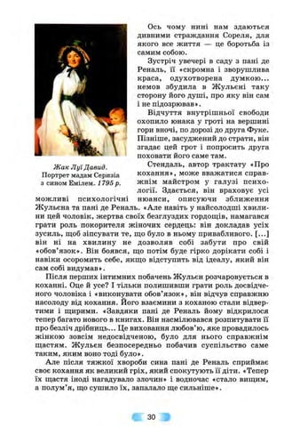 Жак Луї Давид.
Портрет мадам Серизіа
з сином Емілем. 1795 р.
можливі психологічні
Ось чому нині нам здаються
дивними страждання Сореля, для
якого все життя — це боротьба із
самим собою.
Зустріч увечері в саду з пані де
Реналь, її «скромна і зворушлива
краса, одухотворена думкою ...
немов збудила в Ж ульєні таку
сторону його душі, про яку він сам
і не підозрював».
Відчуття внутрішньої свободи
охопило юнака у гроті на вершині
гори вночі, по дорозі до друга Фуке.
Пізніше, засуджений до страти, він
згадає цей грот і попросить друга
поховати його саме там.
Стендаль, автор трактату «Про
кохання», може вважатися справ­
жнім майстром у галузі психо­
логії. Здається, він враховує усі
нюанси, описуючи зближення
Жульєна та пані де Реналь. «Але навіть у найсолодші хвили­
ни цей чоловік, жертва своїх безглуздих гордощів, намагався
грати роль покорителя жіночих сердець: він докладав усіх
зусиль, щоб зіпсувати те, що було в ньому привабливого. [...]
він ні на хвилину не дозволяв собі забути про свій
«обов’язок». Він боявся, що потім буде гірко дорікати собі і
навіки осоромить себе, якщо відступить від ідеалу, який він
сам собі видумав».
Після перших інтимних побачень Жульєн розчаровується в
коханні. Оце й усе? І тільки полишивши грати роль досвідче­
ного чоловіка і «виконувати обов’язок», він відчув справжню
насолоду від кохання. Його взаємини з коханою стали відвер­
тими і щирими. «Завдяки пані де Реналь йому відкрилося
тепер багато нового в книгах. Він насмілювався розпитувати її
про безліч дрібниць... Це виховання любов’ю, яке провадилось
жінкою зовсім недосвідченою, було для нього справжнім
щастям. Ж ульєн безпосередньо побачив суспільство саме
таким, яким воно тоді було».
Але після тяжкої хвороби сина пані де Реналь сприймає
своє кохання як великий гріх, який спокутують її діти. «Тепер
їх щастя іноді нагадувало злочин» і водночас «стало вищим,
а полум’я, що сушило їх, запалало ще сильніше».
ЗО
 