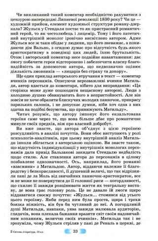 Чи викликаний такий коментар необхідністю рахуватися з
цензурою напередодні Липневої революції 1830 року? Чи це —
художній прийом, елемент художньої структури роману-дзер-
кала? Жульєн у Стендаля постає то як пристрасний романтич­
ний герой, то як честолюбець і лицемір. Тому і його патетич­
ний внутрішній монолог іронічно висвітлено автором. Адже
Жульєн все ж таки обідає у людини, що його зневажає, а поки-
даючи дім Вально, з огидою думає про відсутність будь-якого
аристократизму в поведінці цих людей, їхню брутальність.
Отож і авторський коментар несе подвійне навантаження: дає
змогу побачити героя відсторонено і забезпечити власну благо­
надійність за допомогою автора, що недвозначно оцінює
діяльність змовників — «лицарів без страху та докору».
Ще один приклад авторського втручання в текст — коментар
вчинків персонажів. Описуючи нерозважливі вчинки Матиль-
ди, автор вдається до коментаря, нібито для виправдання: «Ця
сторінка може дуже пошкодити нещасному авторові. Люди з
холодною душею обвинуватять його в непристойності. Але він
зовсім не хоче образити блискучих молодих панночок, прикрасу
паризьких салонів, і не допускає думки, ніби хоч одна з них
здатна на подібні безумства, що принижують Матильду».
Читач розуміє, що автору імпонує його екзальтована
героїня саме через те, що вона більше дбає про романтичне
минуле своїх предків, ніж про власний добробут.
Ви вже знаєте, що автора об’єднує з цією героїнею
розсудливість в аналізі почуттів. Вони обоє виступають у ролі
психологів-аналітиків, при цьому внутрішній аналіз Матиль-
ди інколи збігається з авторською оцінкою. Ви знаєте також,
що відсутність індивідуалізації у внутрішніх монологах персо­
нажів дала привід Бальзакові закидати Стендалю недбалість
щодо стилю. Але ставлення автора до персонажів в цілому
позбавлене однозначності. Ось, наприклад, його романні
«взаємини» з Матильдою. Автор, віддаючи належне її благо­
родству і безкорисливості, її душевній величі, що так відрізня­
ли пані де ла Моль від звичайних панночок-аристократок, все
ж не може не повернутися до її головної риси — погордливості,
що схиляє її завжди розцінювати життя як театральну виста­
ву, де вона грає головну роль. Це не давало їй змоги щиро
віддаватися своєму почуттю: «Ж ульєн... стомився від усього
цього героїзму. Якби перед ним була проста, щира і трохи
боязка ніжність, він був би чутливий до неї. А погордливій
душі Матильди, навпаки, уява завжди малювала аудиторію,
глядачів, вона плекала бажання вразити світ своїм надзвичай­
ним коханням, величчю своїх вчинків». Матильда так і не
зрозуміла, чому Жульєн стріляв у пані де Реналь в церкві, де
2 Світова л ітература, 10 кл . 33
 