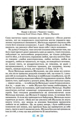Кадри із фільму «Червоне і чорне».
Режисер-Кло5 Отан Лара, 1954 p., Франція
Саму еротичну сцену описано як акт примусу: «Після довгих
вагань, які на поверхового спостерігача могли справити вра­
ження справжньої зненависті, Матильда нарешті змусила себе
стати його ніжною коханкою». І далі: «Мадмуазель де ла Моль
вважала, що виконує обов’язок щодо себе і свого кохання».
На думку Стендаля, таке штучне кохання небезпечне тим, що
його герої врешті-решт звикають одне до одного, і їхні стосунки,
побудовані на честолюбних розрахунках, не тільки руйнують
життя обох, а й імітують справжню любов, про яку апостол Пав­
ло говорив: «любов довготерпелива, любов лагідна, любов не
заздрить, любов не чваниться, не горда, не поводиться нечемно,
не шукає свого, не роздратовується, не гнівлива, не радіє з
несправедливості, а тішиться правдою, усе покриває, всьому
вірить, завжди надіється, все терпить» (1 Кор. 13; З—7).
Коли Матильда заявила Жульєнові, що між ними все скінче­
но, він після тривалих роздумів зізнався собі, що кохає її, і доко­
ряв собі за холодність. Матильді ж найбільше сподобалося, що об­
ражений коханець намагався вбити її старовинною шпагою. Якби
замість того, щоб сидіти у розпачі дома, Жульєн поблукав садом,
— міркує автор, — то побачив би Матильду і вони б порозумілися.
Але ж, —додає він, — якби Жульєн був таким завбачливим, то
він би і за шпагу не схопився, щоб помститися Матильді. Подібні
аналітично-логічні коментарі супроводжують кожен вчинок
героїв. їхні стосунки розвиваються як антагоністичні: коли
Матильда відчуває, що Жульєн її справді кохає, то починає його
зневажати. А коли він прикидається байдужим, Матильда палко
горнеться до нього. «Вона все ще уявляла собі Жульєна як якусь
нижчу істоту, яку можна за власним бажанням примусити
любити чи не любити». Це, на думку автора, і було найбільшою
помилкою цієї жінки, яка прагнула будь-що привертати до себе
увагу, грати в житті визначну роль. Жульєн був для неї цінним не
сам по собі, а тому що мав допомогти їй звеличитись.
2* 35
 
