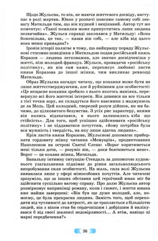 Щодо Ж ульєна, то він, не маючи життєвого досвіду, висту­
пає в ролі жертви. Юнак у розпачі пояснює самому собі зне­
вагу Матильди тим, що він нудний і нецікавий. Автор тут же
коментує: «Такої помилки може припуститись лише людина
незвичайна». Жульєн справді закохався у Матильду: «Вона
божевільна, це так, — казав він собі, — але хіба від цього
вона менш принадна? »
Іронія історії полягає в тому, що найкращу пораду Жульє-
нові стосовно поведінки з Матильдою подав російський князь
Коразов — людина легковажна, але значно досвідченіша у
житті, ніж молодий француз. Ж ульєн, провадячи «російську
політику», як він сам каж е, переписує любовні листи
князя Коразова до іншої жінки, чим викликає ревнощі
Матильди.
Образ Жульєна нагадує читачу, що кохання може бути не
лише життєстверджуючим, але й руйнівним для особистості:
«Це нещасне кохання зробило з нього якогось маніяка, пере­
вернуло всі його життєві інтереси. Він дивився на все тільки
з тієї точки зору, як складуться його взаємини з мадмуазель
де ла Моль. Цей холодний, тверезий розум дійшов, як ми ба­
чимо, до цілковитого безумства. З усіх рис характеру, якими
він колись відзначався, в нього залишилась хіба що
стійкість». Для того, щоб успішно здійснювати «російську
політику» і не піддаватися почуттям, «йому потрібна була
вся мужність і твердість, на яку лише здатна людина».
Крім листів князя Коразова, Жульєнові допомагає прибор­
кати гордовиту жінку читання «Мемуарів», продиктованих
Наполеоном на острові Святої Єлени: «Ворог коритиметься
мені тільки доти, — розуміє він, — доки боятиметься мене».
Ворог — це кохана жінка, Матильда.
Банальну інтимну ситуацію Стендаль за допомогою худож­
нього узагальнення піднімає до рівня загальнолюдського
випробування сили особистості. На жаль, сила волі Жульєна
виявилася лише у сфері міжособових почуттів. Але читачеві
зрозуміло, що за інших обставин цей героїчний юнак міг би
здійснити суспільно вагому справу. Про долю Жульєна автор
розмірковує наприкінці роману, коли і сюжет, і життя юнака
вже майже завершені: «Він був ще дуже молодий, але, по-
моєму, це була прекрасна людина. Замість того, щоб перехо­
дити від чутливості до хитрості, як це трапляється з більшістю
людей, він з віком став би сердечнішим і добрішим й виліку­
вався б від своєї шаленої недовірливості... А втім, навіщо ці
марні передбачення? »
36
 