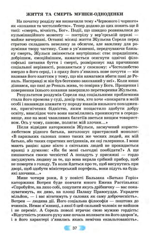 ж и т т я ТА СМЕРТЬ МУШКИ-ОДНОДЕНКИ
На початку розділу ми визначили тему «Червоного і чорного»
як «кохання та честолюбство». Тепер додамо до цих понять ще й
такі: «смерть, вічність, Бог». Події, що швидко розвивалися до
кульмінаційного моменту — пострілу у вер’єрській церкві —
майже вичерпані. Останні місяці життя Жульєна Сореля перед
стратою складають невелику за обсягом, але важливу для ро­
зуміння твору частину. Саме в ув’язненні, передчуваючи близь­
ку смерть, Жульєн змінюється внутрішньо: стає поряднішим,
добрішим, емоційнішим, намагається осягнути одвічні філо­
софські питання буття і смерті, розмірковує над причинами
соціальної нерівності, розкаюється у скоєному: «Честолюбство
вмерло в його серці, і з праху його з’явилось нове почуття — він
називав його каяттям у тому, що він намагався вбити пані де Ре-
наль. Насправді ж він був безтямно закоханий у неї». Коли юнак
дізнався, що пані де Реналь жива, то повірив у Бога. Прощення і
повернення їхнього кохання завершило перетворення Жульєна.
Результатом роздумів Сореля над соціальними проблемами
стала його промова у суді, докір тим, хто хоче «покарати в моїй
особі і назавжди зламати ту породу юнаків низького походжен­
ня, пригнічених бідністю, яким пощастило здобути добру
освіту, внаслідок чого вони насмілились проникнути в середо­
вище, яке на мові чванливих багатіїв зветься вищим товарист­
вом. Ось у чому, панове, полягає мій злочин...»
Після відвідин каторжників Жульєн, засмучений користо­
любством рідного батька, виголошує пристрасний монолог:
«В паризьких салонах повно таких же чесних людей, як мій
батько, або таких спритних негідників, як оці галерники. І вони
мають рацію: адже ніхто з світських людей не прокидається
вранці з думкою: «Як би мені сьогодні пообідати?» А ще
пишаються своєю чесністю! А попадуть у присяжні — гордо
засуджують людину за те, що вона вкрала срібний прибор, щоб
не померти з голоду. Та коли йдеться про те, щоб висунутись при
дворі, щоб здобути міністерський портфель, вони підуть на будь-
які злочини...»
Мине чотири роки, й у повісті Бальзака «Батько Горіо»
каторжник Вотрен буде повчати юного Ежена Растіньяка:
«Спробуйте, на лихо собі, поцупити якусь дрібничку — вас пока­
зуватимуть, як диво, на площі Палацу Правосуддя. Украдете
мільйон, — і вас вітатимуть у салонах як саму доброчесність».
Вотрен — людина дії. Його соціальна філософія — поштовх до
вчинків. Немає в’язниці, з якої б цей сильний чоловік не вийшов
і не переміг. А Сорель поволі втрачає свою мужню гордість:
«Відсутність усякого руху вже почала впливати на його здоров’я,
і в його характері з’явилась якась немічна екзальтованість».
37
 