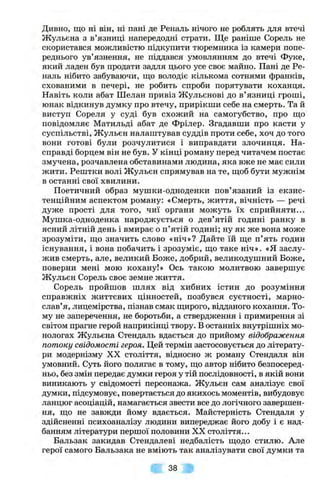 Дивно, що ні він, ні пані де Реналь нічого не роблять для втечі
Жульєна з в’язниці напередодні страти. Ще раніше Сорель не
скористався можливістю підкупити тюремника із камери попе
реднього ув’язнення, не піддався умовлянням до втечі Фуке
який ладен був продати задля цього усе своє майно. Пані де Ре
наль нібито забуваючи, що володіє кількома сотнями франків
схованими в печері, не робить спроби порятувати коханця
Навіть коли абат Шелап привіз Жульєпові до в’язниці гроші
юнак відкинув думку про втечу, прирікши себе на смерть. Та й
виступ Сореля у суді був схожий на самогубство, про що
повідомляє Матильді абат де Фрілер. Згадавши про касти у
суспільстві, Жульєн налаштував суддів проти себе, хоч до того
вони готові були розчулитися і виправдати злочинця. На­
справді борцем він не був. У кінці роману перед читачем постає
змучена, розчавлена обставинами людина, яка вже не має сили
жити. Рештки волі Жульєн спрямував на те, щоб бути мужнім
в останні свої хвилини.
Поетичний образ мушки-одноденки пов’язаний із екзис-
тенційним аспектом роману: «Смерть, життя, вічність — речі
дуже прості для того, чиї органи можуть їх сприйняти...
Мушка-одноденка народжується о дев’ятій годині ранку в
ясний літній день і вмирає о п’ятій годині; ну як же вона може
зрозуміти, що значить слово «ніч»? Дайте їй ще п’ять годин
існування, і вона побачить і зрозуміє, що таке ніч». «Я заслу­
жив смерть, але, великий Боже, добрий, великодушний Боже,
поверни мені мою кохану!» Ось такою молитвою завершує
Жульєн Сорель своє земне життя.
Сорель пройшов шлях від хибних істин до розуміння
справжніх життєвих цінностей, позбувся суєтності, марно-
слав’я, лицемірства, пізнав смак щирого, відданого кохання. То­
му не заперечення, не боротьби, а ствердження і примирення зі
світом прагне герой наприкінці твору. В останніх вні^рішніх мо­
нологах Жульєна Стендаль вдається до прийому відображення
потоку свідомості героя. Цей термін застосовується до літерату­
ри модернізму XX століття, відносно ж роману Стендаля він
умовний. Суть його полягає в тому, що автор нібито безпосеред­
ньо, без змін передає думки героя у тій послідовності, в якій вони
виникають у свідомості персонажа. Жульєн сам аналізує свої
думки, підсумовує, повертається до якихось моментів, вибудовує
ланцюг асоціацій, намагається звести все до логічного завершен­
ня, що не завжди йому вдається. Майстерність Стендаля у
здійсненні психоаналізу людини випереджає його добу і є над­
банням літератури першої половини XX століття...
Бальзак закидав Стендалеві недбалість щодо стилю. Але
герої самого Бальзака не вміють так аналізувати свої думки та
38
 