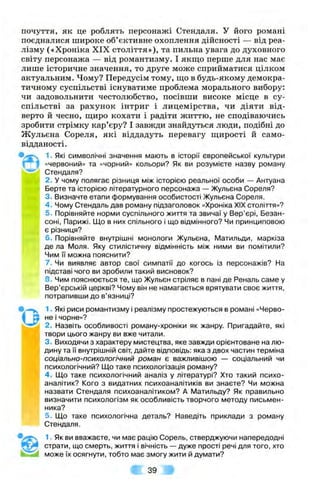 почуття, як це роблять персонажі Стендаля. У його романі
поєдналися широке об’єктивне охоплення дійсності — від реа­
лізму («Хроніка XIX століття»), та пильна увага до духовного
світу персонажа — від романтизму. І якщо перше для нас має
лише історичне значення, то друге може сприйматися цілком
актуальним. Чому? Передусім тому, ш;о в будь-якому демокра­
тичному суспільстві існуватиме проблема морального вибору:
чи задовольнити честолюбство, посівши високе місце в су­
спільстві за рахунок інтриг і лицемірства, чи діяти від­
верто й чесно, щиро кохати і радіти життю, не сподіваючись
зробити стрімку кар’єру? І завжди знайдуться люди, подібні до
Жульєна Сореля, які віддадуть перевагу щирості й само­
відданості.
1■Які символічні значення мають в історії європейської культури
І «червониіЯ» та «чорний» кольори? Як ви розумієте назву роману
Стендаля?
2. У чому полягає різниця між історією реальної особи — Антуана
Берте та історією літературного персонажа — Жульєна Сореля?
3. Визначте етапи формування особистості Жульєна Сореля.
4 . Чому Стендаль дав роману підзаголовок «Хроніка XIX століття»?
5. Порівняйте норми суспільного життя та звичаї у Вер’єрі, Безан-
соні, Парижі. Що в них спільного і що відмінного? Чи принциповою
(WMi є різниця?
6. Порівняйте внутрішні МОНОЛОГИ Жульєна, Матильди, маркіза
- де ла Моля. Яку стилістичну відмінність між ними ви помітили?
Чим і"і можна пояснити?
7. Чи виявляє автор свої симпатії до когось із персонажів? На
підставі чого ви зробили такий висновок?
8. Чим пояснюється те, що Жульєн стріляє в пані де Реналь саме у
Вер’єрській церкві? Чому він не намагається врятувати своє життя,
потрапивши до в’язниці?
1. Які риси романтизму і реалізму простежуються в романі «Черво­
не і чорне»?
2. Назвіть особливості роману-хроніки як жанру. Пригадайте, які
твори цього жанру ви вже читали.
3. Виходячи з характеру мистецтва, яке завжди орієнтоване на лю­
дину та її внутрішній світ, дайте відповідь: яка з двох частин терміна
соціально-психологічний роман є важливішою — соціальний чи
психологічний? Що таке психологізація роману?
4 . Що таке психологічний аналіз у літературі? Хто такий психо-
аналітик? Кого з видатних психоаналітиків ви знаєте? Чи можна
назвати Стендаля психоаналітиком? А Матильду? Як правильно
визначити психологізм як особливість творчого методу письмен­
ника?
5. Що таке психологічна деталь? Наведіть приклади з роману
Стендаля.
1. Як ви вважаєте, чи має рацію Сорель, стверджуючи напередодні
страти, що смерть, життя і вічність — дуже прості речі для того, хто
може їх осягнути, тобто має змогу жити й думати?
 