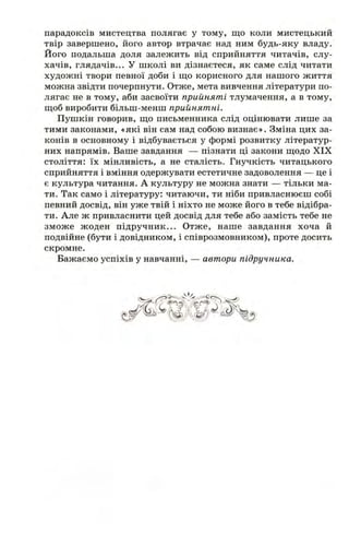 парадоксів мистецтва полягає у тому, що коли мистецькии
твір завершено, його автор втрачає над ним будь-яку владу.
Його подальша доля залежить від сприйняття читачів, слу­
хачів, глядачів... У школі ви дізнаєтеся, як саме слід читати
художні твори певної доби і ш;о корисного для нашого життя
можна звідти почерпнути. Отже, мета вивчення літератури по­
лягає не в тому, аби засвоїти прийняті тлумачення, а в тому,
щоб виробити більш-менш прийнятні.
Пушкін говорив, що письменника слід оцінювати лише за
тими законами, «які він сам над собою визнає». Зміна цих за­
конів в основному і відбувається у формі розвитку літератур­
них напрямів. Ваше завдання — пізнати ці закони щодо XIX
століття: їх мінливість, а не сталість. Гнучкість читацького
сприйняття і вміння одержувати естетичне задоволення — це і
є культура читання. А культуру не можна знати — тільки ма­
ти. Так само і літературу: читаючи, ти ніби привласнюєш собі
певний досвід, він уже твій і ніхто не може його в тебе відібра­
ти. Але ж привласнити цей досвід для тебе або замість тебе не
зможе жоден підручник... Отже, наше завдання хоча й
подвійне (бути і довідником, і співрозмовником), проте досить
скромне.
Бажаємо успіхів у навчанні, — автори підручника.
 