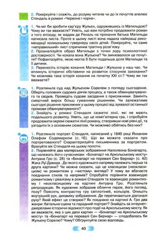 2. Поміркуйте і скажіть, до розуму читачів чи до їх почуттів апелює
Стендаль в романі «Червоне і чорне».
1. Чи міг би зробити кар’єру Жульєн, одружившись із Матильдою?
Чому ви так вважаєте? Уявіть, що вам потрібно продовжити роман
з того епізоду, як мадам де Реналь на прохання батька Матильди
написала листа. Проте в цьому листі вона надала найкращі реко­
мендації колишньому гувернеру своїх дітей. Поміркуйте, чи саме
«неправильний» лист спричинив трагічну розв’язку.
2. Проаналізуйте образ Матильди з точки зору психологічної
достовірності. Чи кохала вона Жульєна? Чи змінювалося це почут­
тя? Пофантазуйте, якою могла б бути подальша доля Матильди та
її дитини.
3. Перенесіть історію кохання Матильди і Жульєна у наш час. Чи
вплинуть історичні обставини на розвиток стосунків закоханих?
Чи можлива така історія кохання на початку XXI ст.? Чому ви так
вважаєте?
1. Розгляньте суд над Жульєном Сорелем з погляду сьогодення.
Оберіть головних судових ДІЯЧІВ процесу, а також обвинувачувано­
го та свідків. Проведіть судове засідання з присяжними. Замініть
смертний вирок більш гуманним рішенням. Чи залежатиме
сьогодні рішення присяжних у цьому процесі від зухвалої останньої
промови обвинувачуваного?
2. Знайдіть у романі Стендаля сюжетні лінії, які не мають
подальшого розвитку. Уявіть, що це комп’ютерна гра, І спробуйте
продовжити окремі сюжетні лінії роману, створивши нові рівні дії, та
узгодити їх з основним сюжетом. Чи можливо обійтись без них?
1. Розгляньте портрет Стендаля, написаний у 1840 році Йоханом
Олафом Содемарком (с. 16). Що ви можете сказати про
портретованого? Схарактеризуйте письменника за портретом.
Врахуйте вік Стендаля на цьому полотні.
2. Порівняйте два малярських зображення Наполеона Бонапарта,
що належать його сучасникам: «Бонапарт на Аркольському мосту»
Антуана Гро (с. 28) та «Бонапарт на перевалі Сен Бернар» (с. 42)
Жака Луї Давида . До якого художнього напряму належать перша та
друга картини? Чи можна сказати, що це класицизм (неокласи­
цизм) чи романтизм у «чистому» вигляді? У чому ви вбачаєте
поєднання СТИЛІВ та напрямів? Спробуйте порівняти взаємодію
романтизму і реалізму в романі Стендаля та взаємодію романтиз­
му І неокласицизму на картині Антуана Гро. Розгляньте
репродукцію. Як художник зобразив обличчя героя, його погляд,
позу? Поясніть контрастну гру світлотіней, кольорів. О п и ш іт ь
внутрішній рух, динаміку зображення. Де перетинаються діагоналі
руху? Який ефект це створює? Як поєднано на картині А. Гро два
жанри: батальна сцена та парадний портрет? Знайдіть за інтернет-
джерелами історичні відомості про події на Аркольському мосту. Як
ви вважаєте, яка з цих двох картин — «Бонапарт на Аркольському
мосту» та «Бонапарт на перевалі Сен Бернар» — сподобалась би
Жульєну Сорелю? Чому? Обґрунтуйте свою відповідь.
т 40 ш
 