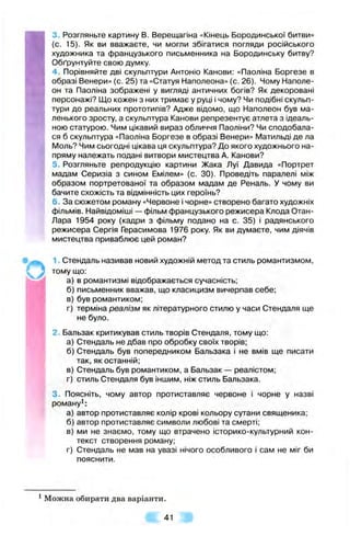 3. Розгляньте картину В. Верещагіна «Кінець Бородинської битви»
(с. 15). Як ви вважаєте, чи могли збігатися погляди російського
художника та французького письменника на Бородинську битву?
Обґрунтуйте свою думку.
4 . Порівняйте дві скульптури Антоніо Канови: «Паоліна Боргезе в
образі Венери» (с. 25) та «Статуя Наполеона» (с. 26). Чому Наполе­
он та Паоліна зображені у вигляді античних богів? Як декоровані
персонажі? Що кожен з них тримає у руці і чому? Чи подібні скульп­
тури до реальних прототипів? Адже відомо, що Наполеон був ма­
ленького зросту, а скульптура Канови репрезентує атлета з ідеаль­
ною статурою. Чим цікавий вираз обличчя Паоліни? Чи сподобала­
ся б скульптура «Паоліна Боргезе в образі Венери» Матильді де ла
Моль? Чим сьогодні цікава ця скульптура? До якого художнього на­
пряму належать подані витвори мистецтва А. Канови?
5. Розгляньте репродукцію картини Жака Луї Давида «Портрет
мадам Серизіа з сином Емілем» (с. ЗО). Проведіть паралелі між
образом портретованої та образом мадам де Реналь. У чому ви
бачите схожість та відмінність цих героїнь?
6. За сюжетом роману «Червоне і чорне» створено багато художніх
фільмів. Найвідоміші — фільм французького режисера Клода Отан-
Лара 1954 року (кадри з фільму подано на с. 35) І радянського
режисера Сергія Герасимова 1976 року. Як ви думаєте, чим діячів
мистецтва приваблює цей роман?
1. Стендаль називав новий художній метод та стиль романтизмом,
тому що:
а) в романтизмі відображається сучасність;
б) письменник вважав, що класицизм вичерпав себе;
в) був романтиком;
г) терміна реалізм як літературного стилю у часи Стендаля ще
не було.
2. Бальзак критикував стиль творів Стендаля, тому що:
а) Стендаль не дбав про обробку своїх творів;
б) Стендаль був попередником Бальзака і не вмів ще писати
так, як останній:
в) Стендаль був романтиком, а Бальзак — реалістом;
г) стиль Стендаля був іншим, ніж стиль Бальзака.
п
1
3. Поясніть, чому автор протиставляє червоне і чорне у назві
роману^:
а) автор протиставляє колір крові кольору сутани священика;
б) автор протиставляє символи любові та смерті;
в) ми не знаємо, тому що втрачено історико-культурний кон­
текст створення роману;
г) Стендаль не мав на увазі нічого особливого і сам не міг би
пояснити.
^Можна обирати два варіанти.
Ш . 41 ш
 