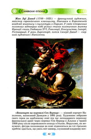 ^им воли епохи
Ж ак Л уї Давид (1748—1825) — французький художник,
майстер європейського класицизму. Навчався в Королівській
академії живопису і скульптури в Парижі. У своїх історичних
полотнах відтворив подїі різних етапів політичного життя
Франції: епохи Людовика XVI, Революції, Консульства, Імперії,
Реставрації. У роки Директорії, потім Імперії Давид — «пер­
ший художник» Наполеони.
«Бонапарт на перевалі Сен Бернар» — кінний портрет На-
полеона, написаний Давидом у 1801 році. Художник зобразив
свого героя на здибленому коні під час легендарного переходу
французької армії через перевал Сен Бернар в Альпах у травні
1800 року після переможного походу в Італію. Нерухома, як мо­
нумент, фігура полководця на коні підноситься на тлі гірських
хребтів: здається, що увесь світ завмер, слухняний владному жес­
42 »
 