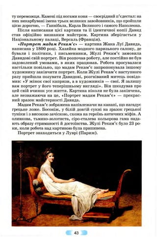 ту переможця. Камені під ногами коня — своєрідний п’єдестал: на
них викарбувані імена трьох великих завойовників, що пройшли
цією дорогою, — Ганнібала, Карла Великого і самого Наполеона.
Після написання цієї картини та її ідентичної копії Давид
став офіційно визнаним майстром. Картина зберігається у
Національному палаці, Версаль (Франція).
«Портрет мадам Рекам’є» — картина Жака Луї Давида,
написана у 1800 році. Хазяйка модного паризького салону, де
бували і політики, і письменники, Ж улі Рекам’є замовила
Давидові свій портрет. Він розпочав роботу, але постійно не був
задоволений умовами, в яких працював. Робота просувалася
настільки повільно, що мадам Рекам’є запропонувала іншому
художнику закінчити портрет. Коли Ж улі Рекам’є наступного
разу прийшла позувати Давидові, розгніваний митець повідо­
мив: «У жінок свої капризи, а в художників — свої. Я залишу
вам портрет у його теперішньому вигляді». Він шкодував про
цей свій вчинок усе життя. Картина ніколи не була закінчена,
але незважаючи на це, «Портрет мадам Рекам’є» — прекрас­
ний зразок майстерності Давида.
Мадам Рекам’є зображена напівлежачи на канапі, що нагадує
грецьке ложе. Босоніж, у білій довгій сукні на зразок грецької
туніки і з високою зачіскою, схожа на героїнь античних міфів. А
оливкова, тьмяно-золотиста, сіро-сталева кольорова гама нада­
ють образу стриманості й достоїнства. Жулі Рекам’є було 23 ро­
ки, коли робота над картиною була припинена.
Портрет знаходиться у Луврі (Париж).
43
 
