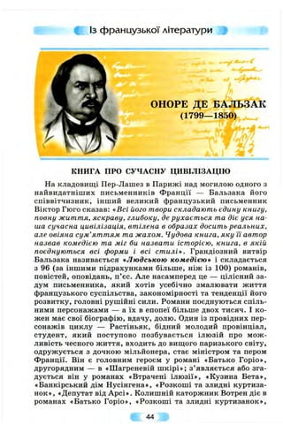 Із французької літератури
ОНОРЕ ДЕ БАЛЬЗАК
(1799—1850)
( ' Ш /
і і
КНИГА ПРО СУЧАСНУ ЦИВІЛІЗАЦІЮ
На кладовищі Пер-Лашез в Парижі над могилою одного з
найвидатніших письменників Ф ранції — Бальзака його
співвітчизник, інший великий французький письменник
Віктор Гюго сказав: «Всі його твори складають єдину книгу,
повну життя, яскраву, глибоку, де рухається та діє уся на­
ша сучасна цивілізація, втілена в образах досить реальних,
але овіяна сум’яттям та жахом. Чудова книга, яку її автор
назвав комедією та міг би назвати історією, книга, в якій
поєднуються всі форми і всі стилі». Грандіозний витвір
Бальзака називається «Людською комедією» і складається
з 96 (за іншими підрахунками більше, ніж із 100) романів,
повістей, оповідань, п’єс. Але насамперед це — цілісний за­
дум письменника, який хотів усебічно змалювати життя
французького суспільства, закономірності та тенденції його
розвитку, головні рушійні сили. Романи поєднуються спіль­
ними персонажами — а їх в епопеї більше двох тисяч. І ко­
жен має свої біографію, вдачу, долю. Один із провідних пер­
сонажів циклу — Растіньяк, бідний молодий провінціал,
студент, який поступово позбувається ілю зій про м ож ­
ливість чесного життя, входить до виш;ого паризького світу,
одружується з дочкою мільйонера, стає міністром та пером
Франції. Він є головним героєм у романі «Батько Горіо»,
другорядним — в «Шагреневій шкірі»; з ’являється або зга­
дується він у романах «Втрачені ілю зії», «Кузина Бета»,
«Банкірський дім Нусінгена», «Розкоші та злидні куртиза­
нок», «Депутат від Арсі». Колишній каторжник Вотрен діє в
романах «Батько Горіо», «Розкоші та злидні куртизанок»,
44
 