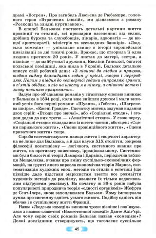 драмі «Вотрен». Про загибель Люсьєна де Рюбампре, голов­
ного героя «Втрачених ілю зій», ми дізнаємося з роману
«Розкоші та злидні куртизанок».
В епопеї Бальзака постають детальні картини життя
провінції та столиці, всі прошарки населення: від селян,
дрібних буржуа та службовців, лікарів, адвокатів — до ви­
щої аристократії, міністрів та всевладних банкірів. «Люд­
ська комедія» — унікальне явиш;е в історії європейської
цивілізації за дві тисячі років. Вражає, ш;о створила її одна
людина протягом 20 років. У листах до матері, сестри, а
пізніше — до майбутньої дружини, Евеліни Ганської, багатої
польської поміш;иці, яка жила в Україні, Бальзак детально
описує свій робочий день: «З півночі до півдня я працюю,
тобто сиджу дванадцять годин у кріслі, творю і перероб­
ляю. Потім з півдня до четвертої години виправляю гранки,
о п’ятій обідаю, о пів на шосту я в ліжку, а опівночі встаю і
знову починаю працювати».
Задум про об’єднання романів у гігантську епопею виникає
у Бальзака в 1834 році, коли вже вийшли друком і мали вели­
кий успіх його перші романи: «Шуани», «Гобсек», «Шагрене­
ва шкіра», «Ежені Гранде». Спочатку митець задумав видання
двох серій: «Етюди про звичаї», або «Соціальні етюди», і зго­
дом додав до них третю — «Аналітичні етюди». У свою чергу,
«Соціальні етюди» складалися із шести частин, або сцен: «Сце­
ни паризького життя», «Сцени провінційного життя», «Сцени
приватного життя» тощо.
Спроба систематизувати явища життя і творчості характер­
на не лише для Бальзака, а й для науки XIX століття, зокрема
філософії позитивізму — логічного, системного знання про
життя, на противагу описовому, ірраціональному. Системни­
ми були біологічні теорії Ламарка і Дарвіна, періодична табли­
ця Менделєєва, вчення про зміну суспільно-економічних фор­
мацій, на ґрунті якого виросла економічна теорія Маркса, сис­
тематизація художніх епох, методів та стилів в естетиці (що
пізніш е дало підстави марксистам звести все розмаїття
художніх методів до реалізму, вважати їх тільки недоскона­
лим підґрунтям реалізму). На початку ж 30-х років набула
популярності природнича теорія «єдності організмів» Жофруа
де Сент-Ілера, якою захоплювався Бальзак. Йому імпонувала
думка про системну єдність усього живого. Подібну єдність він
вбачав і в суспільному житті Франції.
Назва «Людська комедія» виникла трохи пізніше і пов’язува­
лася з назвою славетної «Божественної комедії» Данте Аліг’єрі.
Але чому серію своїх романів Бальзак назвав «комедією»?
Деякі дослідники стверджують, що тогочасне суспільне
45
 