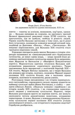 Оноре Дом’є. П’ять бюстів
(на державних мужів та судових виконавців). XIX cm.
життя — гонитву за успіхом, визнанням, кар’єрою, гроши­
ма — Бальзак оцінював як комедію, на противагу трагедії
Великої французької революції кінця XVIII століття, що
проголосила, але не здобула, свободу й рівність людей.
Термін комедія Бальзак застосував у тому сенсі, що й деякі
його сучасники, називаючи комедією великий епічний твір,
подібний до Дантових «Пекла», «Раю», «Чистилища». Як
невдовзі переконаємося, для Бальзака XIX століття стало
трагедією втрачених ілюзій.
Упродовж півтораста років внесок Бальзака в історію літе­
ратури оцінювався як «звинувачувальний акт» буржуазному
суспільству, де панує єдина влада, — влада грошей (таке ро­
зуміння капіталістичного суспільства вперше було запропоно­
вано Марксом та Енгельсом у «Маніфесті Комуністичної
партії»). Марксистська критика оголосила Бальзака най­
яскравішим виразником «критичного реалізму». Твори
письменника були використані у політичній боротьбі XIX—
XX століть. Фрідріх Енгельс зауважив, що з творів Бальзака
він дізнався про історію, політику, економіку Франції першої
половини XIX століття більше, ніж з наукових праць
істориків, політиків та економістів, разом узятих.
Розглядали твори письменника і як історію індивідуаль­
ного честолюбства, спроможного сильну людину піднести на
найвищі суспільні щаблі (Ежен Растіньяк), а слабку — зни­
щити (Люсьєн Левен). «Людську комедію» сприймали і як
історію шлюбу XIX століття, і як становлення самосвідо­
мості людини у новітньому суспільстві. Нарешті, твори
Бальзака розглядали просто як картини життя, які можуть
зацікавити читача динамічними сюжетами, яскравими
характерами. А може, Бальзак у новонародженому буржуаз­
ному суспільстві першої половини XIX століття угледів
закономірності вічного, а не історичного існування людства?
Спробуємо розібратися.
46
 