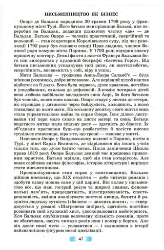 ПИСЬМЕННИЦТВО я к БІЗНЕС
Оноре де Бальзак народився 20 травня 1799 року у фран­
цузькому місті Турі. Його батько мав прізвище Бальса, яке пе­
реробив на Бальзак, додавши шляхетну частку «де» — де
Бальзак. Батько Оноре — чоловік практичний, енергійний та
вольовий — став секретарем Королівського суду, під час рево­
люції 1792 року був головою секції Прав людини, членом Ве­
ликої ради комуни міста Парижа. У 1793 році відкрив власну
юридичну контору. Деякі факти з життя Франсуа Бальзака йо­
го син використав у художній біографії «батечка Горіо». Від
батька письменник успадкував такі риси, як життєлюбство,
енергійність, впевненість у собі, віру в успіх.
Мати Бальзака — уроджена Анна-Лаура Саламб’є — була
жінкою розумною, добре вихованою. Але нерівний шлюб наклав
відбиток на її долю. Вона була нервова, дуже вразлива, нестійка
в уподобаннях, схильна до рефлексій. З-поміж чотирьох дітей
вона любила найбільше молодшого сина Анрі, бо його батьком
був чоловік, якого вона кохала. Оноре згадує у листах до сестри,
як страждав у дитинстві через байдужість, холодність, з якою
ставилася до нього мати. На восьмому десятку свого життя вона
стала управителькою майна та справ Оноре. їхнє ділове листу­
вання тієї пори мало схоже на листи матері та сина. Батьки
видатного митця мали спільну рису — здатність до бізнесу. їх
об’єднали прагнення будь-що розбагатіти й посісти високе
суспільне становище, віра в те, що гроші — головне у житті.
Навчався Оноре у Вандомському колежі в Парижі, потім в
Турі, у ліцеї Карла Великого, де відрізнявся від інших учнів
тільки тим, що дуже багато читав. Після закінчення Школи
права 1819 року Оноре Бальзак деякий час працював приват­
ним юристом. Батьки мріяли, щоб він став нотаріусом. Але
юнак серйозно вивчає філософію, історію літератури і вирішує
стати письменником.
Проаналізувавши стан справ у книговиданні, Бальзак
дійшов висновку, що XIX століття — доба читачів романів і
здобути славу можна саме у цій царині. Він вклав у письмен­
ство все, що мав: гострий розум та широкі знання, феноме­
нальні пам’ять, працездатність, цілеспрямованість, спосте­
режливість, вміння аналізувати життєві явища, бачити й ро­
зуміти людську сутність («бачити — значить знати», — ствер­
джується у романі «Шагренева шкіра»), здатність постійно
розвивати свій художній хист, удосконалювати майстерність.
Хоч Бальзак опублікував величезну кількість романів, проте
не збагатився, навіть чимало років жив і помер у боргах. Але
він досяг своєї мети — уславитися — і залишився в історії
найзначнішою фігурою нової цивілізації.
47
 