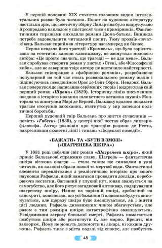 у першій половині XIX століття головним видом інтелек­
туальних розваг було читання. Попит на художню літературу
настільки зріс, що поетичну збірку Ламартіна було видрукувано
й розпродано накладом у шістдесят тисяч примірників. Фантас­
тичними тиражами виходили романи Дюма-батька. Виникла
потреба задовольнити читацький попит. Тому прозаїк-почат-
ківець Бальзак сприймав літературу насамперед як бізнес.
Перша невдача його трагедії «Кромвель», щ,о була зорієнто­
вана на естетичні канони класицизму, не засмутила молодого
автора: «Це просто значить, що трагедії — не для мене». Баль­
зак спробував створити роман у листах «Стені, або Філософські
хиби», але не завершив твір: автору не вистачило майстерності.
Бальзак співпрацює з «фабрикою романів», розробляючи
популярний на той час стиль розважального роману жахів і
підписуючись псевдонімом Орас де Сент Обрен. Невдовзі Баль­
зак повернувся до написання серйозних творів і видрукував свій
перший роман «Шуани» (1829). Історичну лінію письменник
поєднав з історією кохання шляхетного ватажка шуанів Мон-
торана та шпигунки Марі де Верней. Бальзаку вдалося показати
трагізм стосунків закоханих, втягнутих у вир запеклої полі­
тичної боротьби.
Перший художній твір Бальзака про життя сучасників —
повість «Гобсек» (1830), у центрі якої постав образ лихваря-
філософа. Автор розповів про трагедію родини де Ресто,
накресливши сюжетні лінії і типажі «Людської комедії».
«БАЖАТИ» ТА «БУТИ В ЗМОЗІ»
(«ШАГРЕНЕВА ШКІРА»)
У 1831 році побачив світ роман «Шагренева шкіра», який
приніс Бальзакові справжню славу. Шагрень — фантастична
шкіра віслюка онагри — стала таким же символом в уяві
читачів, як казкові образи живої та мертвої води. Фантастичні
елементи перепліталися з реалістичною історією про юного
науковця Рафаеля, який намагався проводити досліди, перебо­
рюючи нестатки. Загнаний у глухий кут, юнак зважується на
самогубство, але його рятує загадковий антиквар, подарувавши
шагреневу шкіру. Напис на чарівній шкірі, зроблений на
санскриті, пояснював, що усі бажання її власника будуть вико­
нуватися, але щоразу шкіра буде зменшуватися, як і життя
цієї людини. Рафаель дивовижним чином збагачується, але
разом з тим розміри шкіри катастрофічно зменшуються.
Усвідомивши загрозу близької смерті, Рафаель намагається
позбутися шкіри або розтягнути її, але марно. Врешті, він
захворює. Йому не можуть допомогти ні лікарі, ні кохана дру­
жина. Рафаель тікає з міста подалі від спокус, але позбутись
48
 