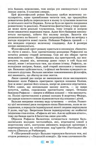 усіх бажань неможливо, тож шкіра усе зменшується і коли
зникає зовсім, її власник умирає.
Цей філософський роман Бальзака здобув величезну по­
пулярність, адже приваблював читачів тим, щ,о традиційна
романтична фабула переплелася в ньому із сучасним сюжетом
із світського життя Парижа. Хоча це було не просто поєднання
романтизму та реалізму. Романтична фантастика у творі завж­
ди може мати реальне тлумачення, тому історія зі шкірою
може вважатися маренням героя. Адже його бажання викону­
ються насправді, нібито без впливу ш кіри. Захотів він
розважитись на бенкеті — друзі запрошують його на вечірку з
нагоди відкриття нової газети. Побажав Рафаель грошей — і
він неждано отримує величезну спадщину. Але й розміри
шкіри зменшуються.
Філософський зміст роману криється в опозиціях «бажати»
та «бути в З М О З І » . їхнє протистояння розкриває Рафаелеві на
початку роману старий антиквар. Сам же він обирає третю
можливість «знати». Відмовившись від пристрастей, ш;о вко­
рочують людині вік, антиквар давно гамує в собі будь-які
емоції, живе і втішається тим, ш;о пізнав істину. Рафаель, за­
володівши шкірою, бажає, ш;об старий закохався у танцівни­
цю. Бажання здійснюється, і в фіналі ми бачимо кумедного за­
коханого дідугана. Бальзак висміює самовпевнених філософів,
які вважають, що збагнули сенс життя.
Лише єдиний раз шкіра не зменшилася після висловленого
бажання: коли Рафаель пристрасно прагнув кохання Поліпи.
Але ж вона і раніше його кохала, шкірі не довелося втручатися.
Тобто єдине, що непідвладне закону життя, — це щире
почуття, любов, спроможна протистояти смерті. Останнє
бажання Рафаеля — вмерти в обіймах коханої — теж виконуєть­
ся. Поліні протиставлено в романі холодну й жорстоку Федору,
що заради власного спокою відмовляється від кохання і дітей.
Бальзак викриває основну ваду сучасника — егоїзм. Розвит­
ку цієї негативної риси посприяла епоха Паполеона, коли не по­
ходження, а передусім індивідуальні якості людини вирішували
її долю, кар’єру. Зворотним боком індивідуалізму як особистої
ініціативи став егоїзм. «Рафаель міг все. Але не здійснив нічого»,
тому що бажав щастя й багатства лише для себе.
Образом Рафаеля Валантена починається галерея баль-
заківських молодих честолюбців, які, втрачаючи ілюзії в
жорстокому світі, поступово змінюють моральні орієнтири і
перетворюються на егоїстичних кар’єристів (Растіньяк) або
гинуть (Люсьєн де Рюбампре).
У «Шагреневій шкірі» Бальзак торкнувся багатьох тем, які
згодом розвинув у «Людській комедії». Це тема злочинного ба­
49
 