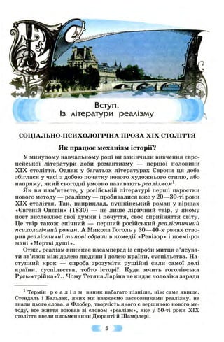 Вступ.
Із літератури реалізму
СОЦІАЛЬНО-ПСИХОЛОГІЧНА ПРОЗА XIX СТОЛІТТЯ
Як працює механізм історії?
У минулому навчальному році ви закінчили вивчення євро­
пейської літератури доби романтизму — першої половини
XIX століття. Однак у багатьох літературах Європи ця доба
збіглася у часі з добою початку нового художнього стилю, або
напряму, який сьогодні умовно називають реалізмом^.
Як ви пам’ятаєте, у російській літературі перші паростки
нового методу — реалізму — пробивалися вже у 20—30-ті роки
XIX століття. Так, наприклад, пушкінський роман у віршах
«Євгеній Онєгін» (1830) — не лише ліричний твір, у якому
поет висловлює свої думки і почуття, своє сприйняття світу.
Це твір також епічний — перший російський реалістичний
психологічний роман. А Микола Гоголь у ЗО—40-х роках ство­
рив реалістичні типові образи в комедії «Ревізор» і поемі-ро-
мані «Мертві душі».
Отже, реалізм виникає насамперед із спроби митця з ’ясува­
ти зв’язок між долею людини і долею країни, суспільства. На­
ступний крок — спроба зрозуміти рушійні сили самої долі
країни, суспільства, тобто історії. Куди мчить гоголівська
Русь-«трійка »?.. Чому Тетяна Ларіна не кидає чоловіка заради
^Термін р е а л і з м виник набагато пізніше, ніж саме явище.
Стендаль і Бальзак, яких ми вважаємо засновниками реалізму, не
знали цього слова, а Флобер, творчість якого є вершиною нового ме­
тоду, все життя воював зі словом «реалізм», яке у 50-ті роки XIX
століття ввели письменники Дюранті й Шамфлері.
 