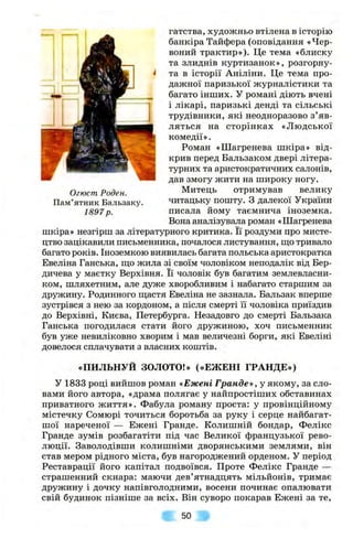 гатства, художньо втілена в історію
банкіра Тайфера (оповідання «Чер­
воний трактир»). Це тема «блиску
та злиднів куртизанок», розгорну­
та в історії Аніліни. Це тема про­
дажної паризької журналістики та
багато інших. У романі діють вчені
і лікарі, паризькі денді та сільські
трудівники, які неодноразово з ’яв­
ляться на сторінках «Людської
комедії».
Роман «Шагренева шкіра» від­
крив перед Бальзаком двері літера­
турних та аристократичних салонів,
дав змогу жити на широку ногу.
Митець отримував велику
читацьку пошту. З далекої України
писала йому таємнича іноземка.
Вона аналізувала роман «Шагренева
шкіра» незгірш за літературного критика. Її роздуми про мисте­
цтво зацікавили письменника, почалося листування, іцо тривало
багато років. Іноземкою виявилась багата польська аристократка
Евеліна Ганська, що жила зі своїм чоловіком неподалік від Бер­
дичева у маєтку Верхівня. Її чоловік був багатим землевласни­
ком, шляхетним, але дуже хворобливим і набагато старшим за
дружину. Родинного іцастя Евеліна не зазнала. Бальзак вперше
зустрівся з нею за кордоном, а після смерті її чоловіка приїздив
до Верхівні, Києва, Петербурга. Незадовго до смерті Бальзака
Ганська погодилася стати його дружиною, хоч письменник
був уже невиліковно хворим і мав величезні борги, які Евеліні
довелося сплачувати з власних коштів.
Огюст Роден.
Пам’ятник Бальзаку.
1897 р.
«ПИЛЬНУЙ ЗОЛОТО!» («ЕЖЕНІ ГРАНДЕ»)
У 1833 році вийшов роман «Ежені Гранде», у якому, за сло­
вами його автора, «драма полягає у найпростіших обставинах
приватного життя». Фабула роману проста: у провінційному
містечку Сомюрі точиться боротьба за руку і серце найбагат-
шої нареченої — Ежені Гранде. Колишній бондар, Фелікс
Гранде зумів розбагатіти під час Великої французької рево­
люції. Заволодівши колишніми дворянськими землями, він
став мером рідного міста, був нагороджений орденом. У період
Реставрації його капітал подвоївся. Проте Фелікс Гранде —
страшенний скнара: маючи дев’ятнадцять мільйонів, тримає
дружину і дочку напівголодними, восени починає опалювати
свій будинок пізніше за всіх. Він суворо покарав Ежені за те.
50
 