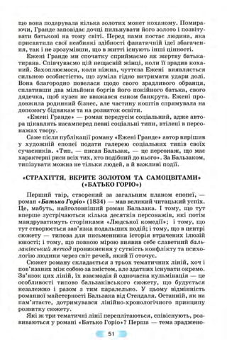що вона подарувала кілька золотих монет коханому. Помира­
ючи, Гранде заповідає дочці пильнувати його золото і позвіту-
вати батькові на тому світі. Перед нами постає людина, яка
присвятила свої неабиякі здібності фанатичній ідеї збагачен­
ня, так і не зрозумівши, що в житті існують інші цінності.
Ежені Гранде ми спочатку сприймаємо як жертву батька-
тирана. Співчуваємо цій нещасній жінці, коли її зрадив коха­
ний. Захоплюємося, коли ніжна, чуттєва Ежені виявляється
сильною особистістю, що зуміла гідно витримати удари долі.
Вона благородно повелася щодо свого зрадливого обранця,
сплативши два мільйони боргів його покійного батька, свого
дядечка, щоб кузен не вважався сином банкрута. Ежені про­
довжила родинний бізнес, але частину коштів спрямувала на
допомогу біднякам та на розвиток освіти.
«Ежені Гранде» — роман передусім соціальний, адже авто­
ра цікавлять насамперед певні соціальні типи, втілені в персо­
нажах твору.
Саме після публікації роману «Ежені Гранде» автор вирішив
у художній епопеї подати галерею соціальних типів своїх
сучасників. «Тип, — писав Бальзак, — це персонаж, що має
характерні риси всіх тих, хто подібний до нього». За Бальзаком,
типізувати можна не тільки людей, а й важливі події.
«СТРАХІТТЯ, ВКРИТЕ ЗОЛОТОМ ТА САМОЦВІТАМИ»
(«БАТЬКО ГОРЮ»)
Перший твір, створений за загальним планом епопеї, —
роман «Батько Горіо» (1834) — мав великий читацький успіх.
Це, мабуть, найголовніший роман Бальзака. І тому, що тут
вперше зустрічаються кілька десятків персонажів, які потім
мандруватимуть сторінками «Людської комедії»; і тому, що
тут створюється зав’язка подальших подій; і тому, що в центрі
сюжету — типова для письменника історія втрачених ілюзій
юності; і тому, що повною мірою виявив себе славетний баль-
заківський метод проникнення у сутність конфлікту та психо­
логію людини через світ речей, який її оточує.
Сюжет роману складається з трьох тематичних ліній, хоч і
пов’язаних між собою за змістом, але здатних існувати окремо.
Зв’язок цих ліній, їх взаємодія й одночасна кульмінація — це
особливості типово бальзаківського сюжету, що будується
незалежно і разом з тим паралельно. У цьому відмінність
романної майстерності Бальзака від Стендаля. Останній, як ви
пам’ятаєте, дотримувався лінійно-хронологічного принципу
розвитку сюжету.
Які ж три тематичні лінії переплітаються, співіснують, роз­
виваються у романі «Батько Горіо»? Перша — тема зраджено­
51
 