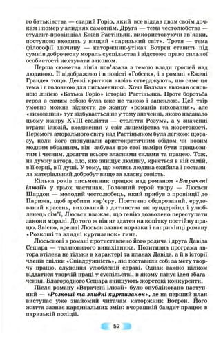 го батьківства — старий Горіо, який все віддав двом своїм доч­
кам і помер у злиднях самотнім. Друга — тема честолюбства —
студент-провінціал Ежен Растіньяк, використовуючи зв’язки,
поступово входить у вищий «паризький світ». Третя — тема
філософії злочину — каторжник-утікач Вотрен ставить під
сумнів доброчесну мораль суспільства і відстоює право сильної
особистості нехтувати законом.
Перша сюжетна лінія пов’язана з темою влади грошей над
людиною. Її відображено і в повісті «Гобсек», і в романі «Ежені
Гранде» тощо. Деякі критики навіть стверджують, що саме ця
тема і є головною для письменника. Хоча Бальзак вважав основ­
ною лінією «Батька Горіо» історію Растіньяка. Проте боротьба
героя з самим собою була вже не такою і запеклою. Цей твір
умовно можна віднести до жанру «романів виховання», але
«виховання» тут відбувається не у тому значенні, якого надавало
цьому жанру XVni століття — століття Розуму, а у значенні
втрати ілюзій, входження у світ лицемірства та жорстокості.
Перемога аморального світу над Растіньяком була легкою: щора­
зу, коли його спокушали аристократичним обідом чи новим
модним вбранням, він забував про свої наміри бути працьови­
тим і чесним, досягти всього власними силами та працею. Тож,
на думку автора, зло, яке знищує людину, криється в ній самій,
в її серці, в її душі. У тому, що колись людина схибила і постави­
ла матеріальний добробут вище за власну совість.
Кілька років письменник працює над романом «Втрачені
ілюзії* у трьох частинах. Головний герой твору — Люсьєн
Шардон — молодий честолюбець, який прибув з провінції до
Парижа, щоб зробити кар’єру. Поетично обдарований, ерудо-
ваний красень, вихований з дитинства як вундеркінд і улюб­
ленець сім’ї, Люсьєн вважає, що генію дозволено переступати
закони моралі. До того ж він не здатен на копітку постійну пра­
цю. Звісно, врешті Люсьєн зазнає поразки і наприкінці роману
«Розкоші та злидні куртизанок» гине.
Люсьєнові в романі протиставлено його родича і друга Давіда
Сешара — талановитого винахідника. Позитивна програма ав­
тора втілена не тільки в характері та планах Давіда, а й в історії
членів спілки «Співдружність», які поставили собі за мету твор­
чу працю, служіння улюбленій справі. Однак важко цілком
віддатися творчій праці у суспільстві, в якому панує ідея збага­
чення. Благородного Сешара знищують жорстокі конкуренти.
Після роману «Втрачені ілюзії» було опубліковано наступ­
ний — «Розкоші та злидні курт изанок», де на перший план
виступає уже знайомий читачам каторжник Вотрен. Його
життя зазнає кардинальних змін: вчорашній бандит працює в
паризькій поліції.
52
 