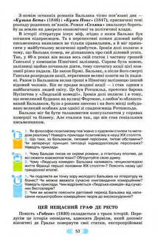 З-поміж останніх романів Бальзака тісно пов’язані два —
«Кузина Бета* (1846) і «Кузен Понс» (1847), присвячені темі
розпаду родинних зв’язків. Роман «Селяни» змальовує бороть­
бу за землю як джерело економічної та політичної влади.
В історії літератури існує міф, згідно з яким Бальзак був
поганим підприємцем. Та в перспективі кожен діловий вибір
письменника виявлявся не тільки правильним, а й міг прино­
сити у майбутньому величезні прибутки. Іронія долі полягає в
тому, що Бальзак помер, не дізнавшись про свій діловий успіх.
Так, у 40-х роках він вклав весь свій статок і частину грошей
Ганської у компанію Північної залізниці. Справа була новою,
залізниці ш;ойно починали діяти, тому спочатку акції цієї ком­
панії різко падали. Це закон біржі. Бальзак, а після його смерті
Ганська розпродали акції, втративши великі кошти на їх падін­
ні. Разом із Бальзаком вклав гроші в Північну залізницю інший
відомий чоловік. Він не продав жодної акції — і став одним з
найбагатших людей світу. Це був Ротшильд, прототип барона
Нусінгена у «Людській комедії». Іронія долі полягає і в тому,
ш;о невеликий будинок на вулиці Фортюне, з любов’ю облашто-
ваний Бальзаком, було з роками знесено і на його місці побудо­
вано великий особняк для однієї зі спадкоємиць Ротшильда.
Бальзак міг би бути талановитим консультантом у справах
комерції та бізнесу. Але сталося так, ш;о він став геніальним
письменником.
'g
* 0
І
1. Як філософію позитивізму пов’язано з художнім стилем та мето­
дом реалізму? Наведіть приклади позитивізму в науці XIX століття.
2. Що таке, за Бальзаком, типовий персонаж, типові обставини?
Чи заперечує принцип типізації індивідуалізацію персонажа?
Наведіть приклади.
1. Чому Бальзак писав не окремі романи, а гігантську епопею, де
всі сюжети взаємопов’язані? Обґрунтуйте свою думку.
2. Чому «Людську комедію» Бальзака називають «енциклопедією
життя Франції першої половини XIX століття»? Поясніть назву цієї
грандіозної епопеї.
1. Чи поділяєте ви точку зору молодого Бальзака на літературу як
бізнес? Чи можна вважати сучасне книговидання комерційним?
Наведіть приклади. Чим відрізняється «Людська комедія» від сучас­
них бестселерів?
2. Чим ви можете пояснити раптовий перехід Бальзака від напи­
сання низькопробних комерційних творів до високохудожніх?
ЦЕЙ НЕЩАСНИЙ ГРАФ ДЕ РЕСТО
Повість «Гобсек» (1830) складається з трьох історій. Пере­
дусім це історія оповідача, адвоката Дервіля, який допоміг
віконтесі де Гральє повернути свої статки, експропрійовані
53 В
 