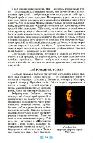 у цій історії немає винних. Всі — жертви. Графиня де Рес-
то — не лиходійка, а нещасна жінка, яка багаторічним піклу­
ванням про дітей і добропорядністю спокутувала свій гріх.
Старий граф — теж страдник. Безперечно, у ролі лиходія не
виступає також і лихвар, чого можна було чекати згідно з його
амплуа. Хто ж винен? Може, справа у владі грошей над люди­
ною, як дехто вважає? Спробуймо уявити собі цю ситуацію без
грошей і без спадш,ини. Хіба граф, який колись справді кохав
свою дружину, не розгнівався б, дізнавшись, що його дружина
багато років кохала іншого, народила від нього двох дітей? А
хіба графиня, самовіддано кохаючи Максима де Трая, не була
б вкрай вражена його зрадою та брехнею без втручання будь-
яких грошей? А хіба малі діти у родині де Ресто, які ще не ро­
зуміли вартості грошей, не були б травмованими на все
життя через ворожнечу між батьками і усвідомлення того, що
їхній батько — насправді їм не рідний?
Програвши психологічну ситуацію в родині де Ресто без
участі в ній грошей, ми переконалися, що вона залишається
глибоко трагічною. Навіть позбувшись влади грошей над
своєю свідомістю, людина не уникне драматичних життєвих
ситуацій.
ЦЕЙ РОМАНТИК ГОБСЕК
В образі лихваря Гобсека ми бачимо абсолютну владу гро­
шей над людиною. Образ скнари — це мандрівний образ у
світовій літературі: Шейлок у Шекспіра, скнара у Мольєра,
скупий лицар у Пушкіна та ін. Образ скупія переходить з
епохи в епоху, з однієї країни в
іншу, маючи певні спільні «родові»
риси. Який же лихвар у Бальзака?
Зображуючи Гобсека, автор
поєднує дві літературні традиції —
романтичну та реалістичну. В ро­
мантичній зовнішності героя пере­
важають кольори золота, срібла,
бронзи, тобто дорогоцінних та бла­
городних металів. Вчинки персона­
жа порівнюються з діями безприст­
расної людини-автомата. Його вік
неможливо визначити одразу. Гоб-
сек, як і антиквар з «Шагреневої
шкіри», жив довго, завдяки за­
ощадженню життєвої енергії, при­
боркуючи в собі всі почуття. Таким
же похмурим був і його будинок.
Рембрандт.
Портрет старого єврея.
XVII cm.
55
 