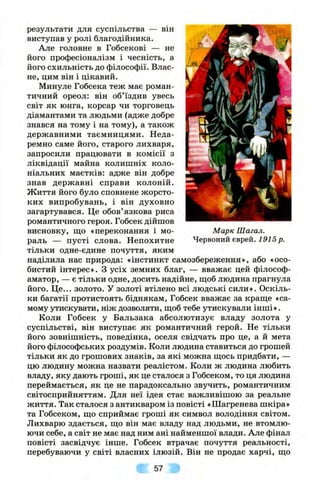 результати для суспільства — він
виступав у ролі благодійника.
Але головне в Гобсекові — не
його професіоналізм і чесність, а
його схильність до філософії. Влас­
не, цим він і цікавий.
Минуле Гобсека теж має роман­
тичний ореол: він об’їздив увесь
світ як юнга, корсар чи торговець
діамантами та людьми (адже добре
знався на тому і на тому), а також
державними таємницями. Неда­
ремно саме його, старого лихваря,
запросили працювати в комісії з
ліквідації майна колишніх коло­
ніальних маєтків: адже він добре
знав державні справи колоній.
Життя його було сповнене жорсто­
ких випробувань, і він духовно
загартувався. Це обов’язкова риса
романтичного героя. Гобсек дійшов
висновку, щ;о «переконання і мо­
раль — пусті слова. Непохитне
тільки одне-єдине почуття, яким
наділила нас природа: «інстинкт самозбереження», або «осо­
бистий інтерес». З усіх земних благ, — вважає цей філософ-
аматор, — є тільки одне, досить надійне, ш,об людина прагнула
його. Ц е... золото. У золоті втілено всі людські сили». Оскіль­
ки багатії протистоять біднякам, Гобсек вважає за краще «са­
мому утискувати, ніж дозволяти, щ;об тебе утискували інш і».
Коли Гобсек у Бальзака абсолютизує владу золота у
суспільстві, він виступає як романтичний герой. Не тільки
його зовнішність, поведінка, оселя свідчать про це, а й мета
його філософських роздумів. Коли людина ставиться до грошей
тільки як до грошових знаків, за які можна ш;ось придбати, —
цю людину можна назвати реалістом. Коли ж людина любить
владу, яку дають гроші, як це сталося з Гобсеком, то ця людина
переймається, як це не парадоксально звучить, романтичним
світосприйняттям. Для неї ідея стає важливішою за реальне
життя. Так сталося з антикваром із повісті «Шагренева шкіра»
та Гобсеком, що сприймає гроші як символ володіння світом.
Лихварю здається, що він має владу над людьми, не втомлю­
ючи себе, а світ не має над ним ані найменшої влади. Але фінал
повісті засвідчує інше. Гобсек втрачає почуття реальності,
перебуваючи у світі власних ілюзій. Він не продає харчі, що
М арк Шагал.
Червоний єврей. 1915 р.
57
 