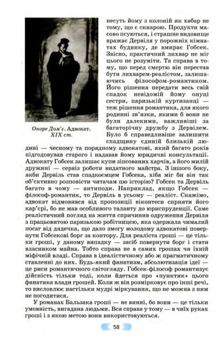 Оноре Дом’є. Адвокат.
X IX cm.
несуть йому з колоній як хабар не
тому, що є скнарою. Продукти ма­
сово псуються, і страшне видовище
вражає Дервіля у порожніх кімна­
тах будинку, де вмирає Гобсек.
Звісно, практичний лихвар не міг
цього не розуміти. Та справа в то­
му, що перед смертю він перестав
бути лихварем-реалістом, залиша­
ючись філософом-романтиком.
Його рішення передати весь свій
спадок невідомій йому онуці
сестри, паризькій куртизанці —
теж рішення романтика, для якого
родинні зв’язки, якими б вони не
були далекими, важливіші за
багаторічну дружбу з Дервілем.
Було б справедливіше залишити
спадщину єдиній близькій лю­
дині — чесному та порядному адвокатові, який багато років
підгодовував старого і надавав йому юридичні консультації.
Адвокату Гобсек залишає купи зіпсованих харчів, а його милій
дружині — сервіз роботи видатного майстра. З іншого боку,
якби Дервіль став спадкоємцем Гобсека, хіба міг би він так
об’єктивно розповісти читачам цю історію? Гобсек та Дервіль
багато в чому — антиподи. Наприклад, якщо Гобсек —
філософ-романтик, то Дервіль в усьому — реаліст. Скажімо,
адвокат відмовився від пропозиції віконтеси сприяти його
кар’єрі, бо не мав особливого таланту до юриспруденції. Саме
реалістичний погляд на життя спричинив одруження Дервіля
з працьовитою паризькою робітницею, яка одержала чималий
посаг від дядечка, що дало змогу молодому адвокатові повер­
нути Гобсекові борг за контору. Для реаліста гроші — це тіль­
ки гроші, у даному випадку — засіб повернути борг і стати
власником майна. Тобто справа не в самих грошах чи їхній
міфічній владі. Справа в ідеалістичному або ж прагматичному
ставленні до них. Будь-який фанатизм, абсолютизація ідеї —
це риси романтичного світогляду. Гобсек-філософ романтизує
дійсність тільки тоді, коли йдеться про «пунктик» цього
фанатика влади грошей. Коли ж він розмірковує про інші речі,
то висловлює настільки мудрі міркування, що не можна з ним
не погодитися.
у романах Бальзака гроші — не винні, бо вони — це тільки
умовність, вигадана людьми. Вся справа у тому — в чиїх руках
гроші і з якою метою вони використовуються.
58
 