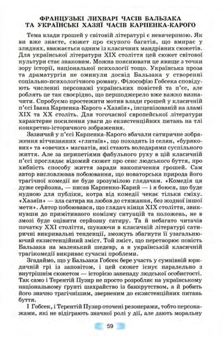 ФРАНЦУЗЬКІ ЛИХВАРІ ЧАСІВ БАЛЬЗАКА
ТА УКРАЇНСЬКІ ХАЗЯЇ ЧАСІВ КАРПЕНКА-КАРОГО
Тема влади грошей у світовій літературі є невичерпною. Як
ви вже знаєте, сюжет про скупого багатія, ш,о вмирає у
злиднях, вважається одним із класичних мандрівних сюжетів.
Для української літератури XIX століття цей сюжет світової
культури стає знаковим. Можна пояснювати це явище з точки
зору історії, національної психології тощо. Українська проза
та драматургія не оминули досвід Бальзака у створенні
соціально-психологічного роману. Філософію Гобсека сповіду­
ють численні персонажі українських повістей та п’єс, але
роблять це так своєрідно, що першоджерело вже важко визна­
чити. Спробуємо простежити мотив влади грошей у класичній
п’єсі Івана Карпенка-Карого «Хазяїн», інсценізованій на зламі
XIX та XX століть. Для тогочасної європейської літератури
характерне посилення уваги до екзистенційних питань на тлі
конкретно-історичного зображення.
Зазвичай у п’єсі Карпенка-Карого вбачали сатиричне зобра­
ження вітчизняних «глитаїв», що походять із селян, «буряко­
вих» та «овечих» магнатів, які стають володарями суспільного
життя. Але за перипетіями фабульного руху в цій класичній
п’єсі проглядає відомий сюжет про сенс людського буття, про
хибність способу життя заради накопичення грошей. Сам
автор висловлював побоювання, що новаторська природа його
трагічної комедії не буде зрозумілою глядачам. «Комедія ця
дуже серйозна, — писав Карпенко-Карий — і я боюся, що буде
нудною для публіки, котра від комедії чекає тільки сміху.
«Хазяїн» — зла сатира на любов до стяжання, без жодної іншої
мети». Автор побоювався, що глядач кінця XIX століття, звик­
нувши до примітивного комізму ситуацій та положень, не в
змозі буде оцінити серйозну сатиру. Та й небагато читачів
початку XXI століття, шукаючи в класичній літературі сати­
ричні викривальні тенденції, зможуть збагнути її узагальню­
ючий екзистенційний зміст. Той зміст, що перетворює повість
Бальзака на маленький шедевр, а в українській класичній
трагікомедії викриває сучасні проблеми.
Згадаймо, що у Бальзака Гобсек бере участь у сумнівній юри­
дичній грі із заповітом, і цей сюжет існує паралельно з
внутрішнім сюжетом — історією занепаду людської особистості.
Так само і Терентій Пузир не просто розробляє на українському
національному ґрунті шахрайство із банкрутством, а й робить
його значно трагічнішим, зверненим до екзистенційних питань
буття.
І Гобсек, і Терентій Пузир оточені резонерами, тобто персона­
жами, які не відіграють значної ролі у дії, але дають моральну
59
 