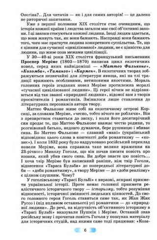 Онєгіна?.. Для читачів — як і для самих авторів! — це далеко
не риторичні запитання.
Уже з першої половини XIX століття стає очевидним, що
історія кожної країни і людства загалом має свої об’єктивні зако­
ни. І ці закони стосуються кожної людини. Іноді людям здається,
що вони живуть так, як вони бажають. Насправді вони бажають
того, чого має прагнути людина конкретного суспільства. Те, що
є цінним для сучасної «цивілізованої» людини, не є цінністю для
людини, що живе поза межами цивілізації.
У ЗО—40-ві роки XIX століття французький письменник
Проспер Меріме (1803— 1870) написав цикл екзотичних
новел, серед яких найвідоміші — «М аттео Фальконе»,
«Коломба», «Таманго» і «Кармен». В екзотичних творах зоб­
ражуються незвичайні для літератури явища, які на тлі тра­
диції вражають особливими, нетиповими якостями. Мораль
головних героїв згаданих новел Меріме протилежна моралі
«сучасної цивілізованої людини». Ці герої нічим не відрізня­
ються від так званої «природної людини», відомої вам з творів
просвітителів і романтиків. Змінилося лише ставлення до
літературних персонажів автора твору.
Маттео Фальконе живе собі на екзотичному острові Кор­
сиці, за словами Меріме, «чесно, тобто нічого не роблячи». Він
з презирством ставиться до зиску, і коли його десятирічний
син продає те, що Маттео Фальконе вважає честю родини, то
розгніваний батько, недовго думаючи, бере рушницю і вбиває
сина. Бо Маттео Фальконе — славний «макі» (український
відповідник цього слова в контексті доби романтизму — «ко­
зак»). І коли 1832 року було надруковано російський переклад
новели Меріме, вона справила таке велике враження на
23-річного Миколу Гоголя, що він почав писати повість про
козака, який убив свого сина. Ви добре знаєте цю повість...
І хоча твір Меріме був написаний раніше, ніж твір Гоголя,
віднесення «Тараса Бульби» до попередньої літературної до­
би — «доби романтизму», а твору Меріме — до «доби реалізму»
є цілком слушним. Чому?
У гоголівському «Тарасі Бульбі» є виразні, яскраві прикме­
ти української історії. Проте немає головної прикмети ре­
алістичного історичного твору — історизму, тобто розуміння
відносності, історичної змінності людських цінностей. До сво­
го головного героя Гоголь ставиться саме так, як Жан Жак
Руссо і (під впливом останнього) усі романтики — до «природ­
ної людини». До речі, на відсутність об’єктивного історизму в
«Тарасі Бульбі» вказували Пушкін і Меріме. Останній знав
російську мову і прочитав повість Гоголя у пошуках матеріалу
для історичних студій, над якими саме тоді працював: «Коза-
 