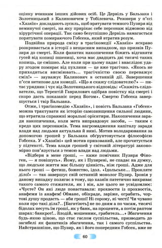 оцінку вчинкам інших дійових осіб. Це Дервіль у Бальзака і
Золотницький з Калиновичем у Тобілевича. Резонери у п’єсі
«Хазяїн» докладають зусиль, щоб врятувати темного Пузиря від
неминучої смерті, на яку прирікає себе персонаж відмовою від
хірургічної операції. Так само безуспішно Дервіль намагається
порятувати помираючого Гобсека, який втратив розум.
Подвійна природа сміху в трагікомедії «Хазяїн» яскраво
розкривається в історії з нещасним випадком, що призвів Пу­
зиря до смерті. Коли фанатик накопичення біжить відганяти
гусей від копиці пшениці, хоча має двадцять дві тисячі таких
копиць, це смішно. Але коли при цьому падає і внаслідок уда­
ру згодом помирає від пухлини — це вже трагічно. «Якось не
приходиться висміювать... трагічністю своєю переважує
сміх!» — зауважує Калинович в останній дії. Завершення
п’єси нетипове для комедії. «Що я скажу слідователю?» — пи­
тає урядник і чує від Золотницького відповідь: «Скажіть слідо­
вателю, що Терентій Гаврилович одібрав повістку від смерті і
скоро дасть показаніє перед Богом». Смертю Гобсека завер­
шується і твір Бальзака.
Отже, і трагікомедію «Хазяїн», і повість Бальзака «Гобсек»
можна трактувати як історію самознищення сильної людини,
що втратила справжні моральні орієнтири. Накопичення зара­
ди накопичення, коли мета виправдовує засоби, — таким є
кредо цих персонажів. Тема нагромадження капіталу заради
влади над людьми актуальна й нині. Мотив володарювання за
допомогою грошей у Бальзака обґрунтовується філософією
Гобсека. У «Хазяїні» цей мотив прихований, але прочитується
у підтексті. Тема влади грошей у світовій літературі законо­
мірно пов’язується з темою влади над людьми.
«Відбери в мене гроші, — каже помічник Пузиря Фіно-
ген, — я повішусь». Йому, як і Пузиреві, не спадає на думку,
що людське життя має більшу цінність, ніж гроші. Адже для
нього гроші — фетиш, божество, ідол. «Ідольське... Прокляте
діло!» — так завершує свій останній монолог Пузир. Іронія у
даному випадку полягає в тому, що хазяїн патетично викриває
такого самого стяжателя, як і він, але цього не усвідомлює:
«Чуєте? Он які люде понаставали: прохвости із прохвостів,
анафеми із анафем! Обмане, обікраде, заріже, ограбить, чор­
тові душу продасть — аби гроші! Ні сорому, ні честі! Чи чувано
коли про такі діла?.. [Багатіють] не по дням а по часам, тисячі
бідолах несуть їм гроші, як у банк, на проценти, а потім раптом
шарах: банкрот!.. Злодій, мошенник, грабитель...» Збагачення
будь-якою ціною, що стає гаслом суспільства, призводить до
загибелі як фанатиків збагачення, так і самого суспільства.
Найстрашніше, що Пузир, як і його попередник Гобсек, вже не
60
 