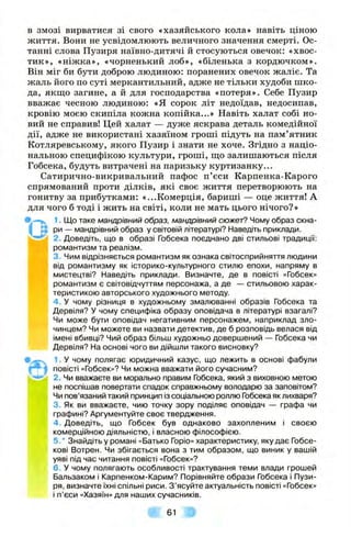 в ЗМОЗІ вирватися зі свого «хазяйського кола» навіть ціною
життя. Вони не усвідомлюють величного значення смерті. Ос­
танні слова Пузиря наївно-дитячі й стосуються овечок: «хвос­
тик», «ніжка», «чорненький лоб», «біленька з кордючком».
Він міг би бути доброю людиною: поранених овечок жаліє. Та
жаль його по суті меркантильний, адже не тільки худоби шко­
да, якщо загине, а й для господарства «потеря». Себе Пузир
вважає чесною людиною: «Я сорок літ недоїдав, недосипав,
кровію моєю скипіла кожна копійка...» Навіть халат собі но­
вий не справив! Цей халат — дуже яскрава деталь комедійної
дії, адже не використані хазяїном гроші підуть на пам’ятник
Котляревському, якого Пузир і знати не хоче. Згідно з націо­
нальною специфікою культури, гроші, іцо залишаються після
Гобсека, будуть витрачені на паризьку куртизанку...
Сатирично-викривальний пафос п’єси Карпенка-Карого
спрямований проти ділків, які своє життя перетворюють на
гонитву за прибутками: «...Комерція, бариші — оце життя! А
для чого б тоді і жить на світі, коли не мать цього нічого? »
^ 1. Що таке мандрівний образ, мандрівний сюжеґ? Чому образ скна-
I S ри — мандрівний образ у світовій літературі? Наведіть приклади.
2. Доведіть, що в образі Гобсека поєднано дві стильові традиції:
романтизм та реалізм.
3. Чим відрізняється романтизм як ознака світосприйняття людини
від романтизму як історико-культурного стилю епохи, напряму в
мистецтві? Наведіть приклади. Визначте, де в повісті «Гобсек»
Іромантизм є світовідчуттям персонажа, а де — стильовою харак-
теристикою авторського художнього методу.
M B 4 . У чому різниця в художньому змалюванні образів Гобсека та
Дервіля? У чому специфіка образу оповідача в літературі взагалі?
Чи може бути оповідач негативним персонажем, наприклад зло­
чинцем? Чи можете ви назвати детектив, де б розповідь велася від
імені вбивці? Чий образ більш художньо довершений — Гобсека чи
Дервіля? На основі чого ви дійшли такого висновку?
1 У чому полягає юридичний казус, що лежить в основі фабули
повісті «Гобсек»? Чи можна вважати його сучасним?
2. Чи вважаєте ви морально правим Гобсека, який з виховною метою
не поспішав повертати спадок справжньому володарю за заповітом?
Чи пов’язаний такий принцип із соціальною роллю Гобсека як лихваря?
3. Як ви вважаєте, чию точку зору поділяє оповідач — графа чи
графині? Аргументуйте своє твердження.
4 . Доведіть, що Гобсек був однаково захопленим і своєю
комерційною діяльністю, і власною філософією.
5.* Знайдіть у романі «Батько Горіо» характеристику, яку дає Гобсе-
кові Вотрен. Чи збігається вона з тим образом, що виник у вашій
уяві під час читання повісті «Гобсек»?
6. У чому полягають особливості трактування теми влади грошей
Бальзаком і Карпенком-Карим? Порівняйте образи Гобсека і Пузи­
ря, визначте їхні спільні риси. З ’ясуйте актуальність повісті «Гобсек»
і п’єси «Хазяїн» для наших сучасників.
« 61 »
і
 
