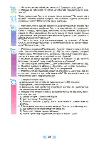 1. Чи можна вважати Гобсека скнарою? Доведіть свою думку.
2. Навіщо, за Гобсеком, потрібно мати багато грошей? А ви як вва­
жаєте?
Чому графиня де Ресто не кохала свого чоловіка? Чи винен він у
цьому? Поясніть вчинок графині. Чи можлива подібна ситуація у
сучасному житті? Обґрунтуйте свою відповідь.
^ 1. Проведіть уявне судове засідання, де розглядається справа про
|[П1| знищення заповіту графа де Ресто та шахрайство зі спадщиною.
Оберіть суддю, прокурора, захисника та присяжних. Вислухайте
свідків та обвинувачуваних. Винесіть вирок по даній справі. Якими
юридичними та моральними нормами ви будете користуватися —
доби Бальзака чи сучасними?
2.* Уявіть, що ви створюєте комп’ютерну гру до повісті «Гобсек».
Скільки рівнів буде у вашій грі? З яким персонажем ви себе ототож­
нили? Визначте мету гри.
1. Розгляньте картини Рембрандта «Портрет старого єврея» (с. 55)
та М. Шагала «Червоний єврей» (с. 57). Зіставте образи, створені
художниками XVII і XX століть, з образом Гобсека, створеного Валь-
заком. У чому схожість та відмінність цих образів?
2. Як Жорж де Латур передав на картині «У лихваря» (с. 56) почуття
боржника і лихваря? Чому дія відбувається у потемках?
3. Зіставте образ, створений О. Дом’є на картині «Адвокат» (с. 58),
з образом адвоката Дервіля. Доведіть, що герой Бальзака —
психологічний образ, а герой Дом’є — сатиричний.
4. Розгляньте бюсти державних діячів, створені О. Дом’є (с. 46). Як
скульптор ставиться до своїх «моделей»? Як висловлюється про
чиновників у своїх творах Бальзак?
1. З творчості Бальзака:
а) дізнаємося про історію та суспільне життя XIX століття;
б) розуміємо, що таке реалізм XIX ст;
в) дізнаємось про критичне ставлення автора до суспільства,
заснованого на владі грошей.
2. Поєднання в образі Гобсека рис романтизму та реалізму пояс­
нюється тим, що:
а) образ скнари — це вічний образ;
б) він у минулому був піратом;
в) Бальзак творив у добу, коли взаємодіяли романтизм та
реалізм.
3. Гобсек намагався накопичити якомога більше грошей тому, що:
а) був самотнім і боявся вмерти у злиднях;
б) багатство робить людину вільною;
в) марив про владу над світом, яку дають тільки гроші.
# 62 Ш
 