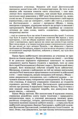 інженерного училища. Завдяки цій події Достоєвський
прекрасно запам’ятав себе п’ятнадцятирічним. До того ж він
вважав себе типовим юнаком свого покоління, і тим важ­
ливіше його свідчення: очевидно, вам цікаво буде дізнатися,
наскільки ваші ровесники у 1837 році були несхожі чи, може,
схожі на вас. У кожного підростаючого покоління є свій пароль
(припустимо, у вас це «інтернет», «сайт» або «чат»), у поколін­
ня Достоєвського — високе і прекрасне (Може, і тепер,
виходячи в інтернет, підсвідомо чекаєте на зустріч із високим і
прекрасним?). Юний Достоєвський сприймав це словоспо­
лучення як одне слово, навіть «словечко», пригадуючи
наприкінці життя:
...тоді це словечко було ще свіже й вимовлялося без іронії. І скільки
тоді було й ходило таких прекрасних словечок! Ми вірили у щось
пристрасно, і хоч ми обидва відмінно знали все, що вимагалося на
іспит з математики, проте мріяли ми лише про поезію й про поетів.
Брат писав вірші, я ж творив подумки роман з венеціанського життя.
За два місяці до того загинув Пушкін, і ми збиралися з братом,
приїхавши до Петербурга, відразу ж піти на місце поєдинку і дістати­
ся колишньої квартири Пушкіна, побувати у кімнаті, що чула його
останній подих.
Однак брата майбутнього письменника до училища не при­
йняли за станом здоров’я. Федір опинився на самоті — хоч йому
й не довелося пережити справжньої самотності та зазнати
злиденного життя бідного студента з провінції, чого не уник
його герой Раскольников («Злочин і кара»). Достоєвський жив у
казармі, його мінімальні побутові потреби були забезпечені.
Щоправда, в одному з найкращих на той час вищих навчальних
закладів Росії навчалися представники політичної та військової
еліти — сини генералів, вищих посадових осіб імперії, і Федір —
юнак дворянського походження, але з небагатої родини — по­
чувався ніяково серед гоноровитих однокурсників. Та й началь­
ство училища, й педагоги упереджено ставилися до студентів
скромного достатку. 1839 року Достоєвського приголомшила
звістка про раптову й передчасну смерть батька. Тоді й стався з
ним перший напад страшної хвороби, яка дошкуляла йому
решту життя, — епілепсії.
Однак Федір вистояв. Він наполегливо й вдумливо вчився,
отримував різнобічну освіту (крім технічних і природничо-
математичних наук, в училищі викладали іноземні мови,
російську літературу, історію, архітектуру й живопис). Одно­
курсники належно оцінили здібного юнака — а серед них були
майбутній письменник Дмитро Григорович, майбутній худож­
ник Костянтин Трутовський, учений-фізіолог Ілля Сєченов та
інші. Отже, годі дивуватися, що при такому інтелектуальному
64
 