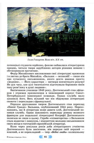 Ілля Глазунов. Біла ніч. X X cm.
потенціалі студенти серйозно, фахово займалися літературною
працею, читали твори зарубіжних авторів різними мовами і
обговорювали прочитане.
Федір Михайлович висловлював свої літературні враження
і в листах до брата Михайла. «Бальзак — великий! — пише він
про сучасного письменника, якого дехто вважав просто
«модним». — Його характери — витвори всесвітнього розуму!
Не дух часу, але цілі тисячоліття підготували борінням своїм
таку розв’язку в душі людини».
Закінчивши училище 1843 року, Достоєвський став офіце­
ром і отримав призначення в інженерний корпус Санкт-
Петербурзької інженерної команди. Однак служба мало
цікавила його. Весь вільний час він обдумував літературні
сюжети і перекладав з французької.
Першим друкованим твором Достоєвського став переклад
«Ежені Гранде» Бальзака, опублікований 1844 року. Переко­
навшись, що й література може давати хліб, Достоєвський по­
кинув службу. Однак важливість перекладу роману великого
француза для подальшої літературної біографії Достоєвського
полягала не лише в цьому. Спроба «співавторства» з Бальзаком
стала водночас і пошуком, і відкриттям молодим письменником
свого місця в тогочасній європейській літературі.
Коли через декілька років доба літературного учнівства
Достоєвського була закінчена, він передав свій перший —
власний, а не перекладний — твір «Бідні люди» колишньому
з Світова л ітература, 10 кл. 65
 