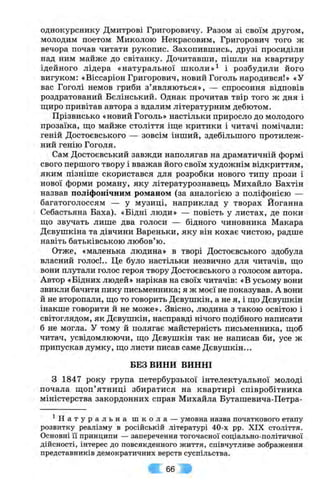 однокурснику Дмитрові Григоровичу. Разом зі своїм другом,
молодим поетом Миколою Некрасовим, Григорович того ж
вечора почав читати рукопис. Захопившись, друзі просиділи
над ним майже до світанку. Дочитавши, пішли на квартиру
ідейного лідера «натуральної ш к о л и і розбудили його
вигуком: «Віссаріон Григорович, новий Гоголь народився!» «У
вас Гоголі немов гриби з’являються», — спросоння відповів
роздратований Бєлінський. Однак прочитав твір того ж дня і
щиро привітав автора з вдалим літературним дебютом.
Прізвисько «новий Гоголь» настільки приросло до молодого
прозаїка, ш,о майже століття іш;е критики і читачі помічали:
геній Достоєвського — зовсім інший, здебільшого протилеж­
ний генію Гоголя.
Сам Достоєвський завжди наполягав на драматичній формі
свого першого твору і вважав його своїм художнім відкриттям,
яким пізніше скористався для розробки нового типу прози і
нової форми роману, яку літературознавець Михайло Бахтін
назвав поліфонічним романом (за аналогією з поліфонією —
багатоголоссям — у музиці, наприклад у творах Йоганна
Себастьяна Баха). «Бідні люди» — повість у листах, де поки
ш;о звучать лише два голоси — бідного чиновника Макара
Дєвушкіна та дівчини Вареньки, яку він кохає чистою, радше
навіть батьківською любов’ю.
Отже, «маленька людина» в творі Достоєвського здобула
власний голос!.. Це було настільки незвично для читачів, ш;о
вони плутали голос героя твору Достоєвського з голосом автора.
Автор «Бідних людей» нарікав на своїх читачів: «В усьому вони
звикли бачити пику письменника; я ж моєї не показував. А вони
й не второпали, ш;о то говорить Дєвушкін, а не я, і ш;о Дєвушкін
інакше говорити й не може». Звісно, людина з такою освітою і
світоглядом, як Дєвушкін, насправді нічого подібного написати
б не могла. У тому й полягає майстерність письменника, щоб
читач, усвідомлюючи, що Дєвушкін так не написав би, усе ж
припускав думку, що листи писав саме Дєвушкін...
БЕЗ ВИНИ ВИННІ
З 1847 року група петербурзької інтелектуальної молоді
почала щоп’ятниці збиратися на квартирі співробітника
міністерства закордонних справ Михайла Буташевича-Петра-
^ Н а т у р а л ь н а ш к о л а — умовна назва початкового етапу
розвитку реалізму в російській літературі 40-х pp. XIX століття.
Основні її принципи — заперечення тогочасної соціально-політичної
дійсності, інтерес до повсякденного життя, співчутливе зображення
представників демократичних верств суспільства.
66
 