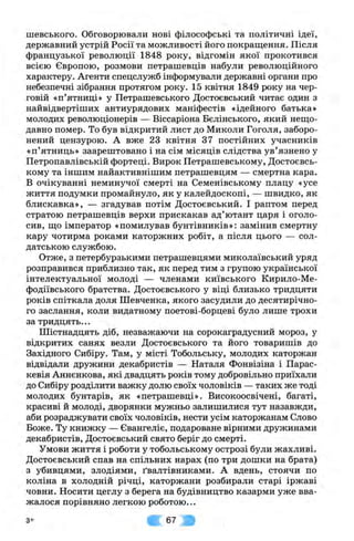 шевського. Обговорювали нові філософські та політичні ідеї,
державний устрій Росії та можливості його покращення. Після
французької революції 1848 року, відгомін якої прокотився
всією Європою, розмови петрашевців набули революційного
характеру. Агенти спецслужб інформували державні органи про
небезпечні зібрання протягом року. 15 квітня 1849 року на чер­
говій «п’ятниці» у Петрашевського Достоєвський читає один з
найвідвертіших антиурядових маніфестів «ідейного батька»
молодих революціонерів — Віссаріона Бєлінського, який нещо­
давно помер. То був відкритий лист до Миколи Гоголя, заборо­
нений цензурою. А вже 23 квітня 37 постійних учасників
«п’ятниць» заарештовано і на сім місяців слідства ув’язнено у
Петропавлівській фортеці. Вирок Петрашевському, Достоєвсь-
кому та іншим найактивнішим петрашевцям — смертна кара.
В очікуванні неминучої смерті на Семенівському плацу «усе
життя подумки промайнуло, як у калейдоскопі, — швидко, як
блискавка», — згадував потім Достоєвський. І раптом перед
стратою петрашевців верхи прискакав ад’ютант царя і оголо­
сив, що імператор «помилував бунтівників»: замінив смертну
кару чотирма роками каторжних робіт, а після цього — сол­
датською службою.
Отже, з петербурзькими петрашевцями миколаївський уряд
розправився приблизно так, як перед тим з групою української
інтелектуальної молоді — членами київського Кирило-Ме-
фодіївського братства. Достоєвського у віці близько тридцяти
років спіткала доля Шевченка, якого засудили до десятирічно­
го заслання, коли видатному поетові-борцеві було лише трохи
за тридцять...
Шістнадцять діб, незважаючи на сорокаградусний мороз, у
відкритих санях везли Достоєвського та його товаришів до
Західного Сибіру. Там, у місті Тобольську, молодих каторжан
відвідали дружини декабристів — Наталя Фонвізіна і Парас-
кевія Аннєнкова, які двадцять років тому добровільно приїхали
до Сибіру розділити важку долю своїх чоловіків — таких же тоді
молодих бунтарів, як «петрашевці». Високоосвічені, багаті,
красиві й молоді, дворянки мужньо залишилися тут назавжди,
аби розраджувати своїх чоловіків, нести усім каторжанам Слово
Боже. Ту книжку — Євангеліє, подароване вірними дружинами
декабристів, Достоєвський свято беріг до смерті.
Умови життя і роботи у тобольському острозі були жахливі.
Достоєвський спав на спільних нарах (по три дошки на брата)
з убивцями, злодіями, ґвалтівниками. А вдень, стоячи по
коліна в холодній річці, каторжани розбирали старі іржаві
човни. Носити цеглу з берега на будівництво казарми уже вва­
жалося порівняно легкою роботою...
з* 67
 