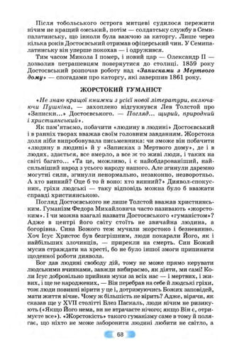 Після тобольського острога митцеві судилося пережити
нічим не кращий омський, потім — солдатську службу в Семи­
палатинську, що інколи була важчою за каторгу. Лише через
кілька років Достоєвський отримав офіцерський чин. У Семипа­
латинську він уперше покохав — і одружився.
Тим часом Микола І помер, і новий цар — Олександр II —
дозволив петрашевцям повернутися до столиці. 1859 року
Достоєвський розпочав роботу над «Записками з Мертвого
дому» — спогадами про каторгу, які завершив 1861 року.
ЖОРСТОКИЙ ГУМАНІСТ
«Не знаю кращої книжки з усієї нової літератури, включа­
ючи Пушкіна, — захоплено відгукнувся Лев Толстой про
«Записки...» Достоєвського. — Погляд... щирий, природний
і християнський».
Як пам’ятаємо, побачити «людину в людині» Достоєвський
і в ранніх творах вважав своїм головним завданням. Жорстока
доля ніби випробовувала письменника: чи зможе він побачити
«людину в людині» й у «Записках з Мертвого дому», де і в
людях, здається, все вмерло, а все ж то живі люди, і таких на
світі багато... «Та це, можливо, і є найобдарованіший, най-
сильніший народ з усього народу нашого. Але згинули даремно
могутні сили, згинули ненормально, незаконно, незворотньо.
А хто винний? Оце б то й воно: хто винний?» Диявол-спокус-
ник, гріхи людські — таку відповідь можна було б вважати
справді християнською.
Погляд Достоєвського не лише Толстой вважав християнсь­
ким. Гуманізм Федора Михайловича часто називають «жорсто­
ким». І чи можна взагалі назвати Достоєвського «гуманістом»?
Адже в центрі його світу стоїть не звичайна людина, а
богорівна. Сина Божого теж мучили жорстоко і безневинно.
Хоч Ісус Христос був безгрішним, люди покарали Його, як і
найбільших злочинців, — прирекли на смерть. Син Божий
мусив страждати на хресті, бо не було іншої змоги припинити
щоденної роботи диявола.
Бог дав людині свободу дій, тому не може прямо керувати
людськими вчинками, завжди вибираємо, як діяти, ми самі! Ко­
ли Ісус добровільно прийняв муки за всіх нас — і мертвих, і жи­
вих, і ще не народжених, — Він перебрав на себе й людські гріхи,
тож люди повинні вірити у це і, дотримуючись Божих заповідей,
мати життя вічне. Чому ж більшість не вірить? Адже, вірячи, як
сказав ще у XVII столітті Блез Паскаль, люди нічим не ризику­
ють («Якщо Його нема, ви не втрачаєте нічого; якщо Він є, отри­
муєте все»). «Жорстокість» такого гуманізму саме в тому й поля­
гає, що ніхто не може заборонити людині любити не світло, а
63
 