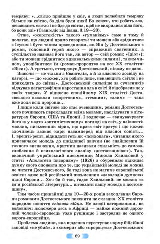 темряву: «...світло прийшло у світ, а люди полюбили темряву
більше як світло, бо діла були лихі! Бо кожен, хто робить зло,
ненавидить світло і не йде до світла, щоб не викрилися діла його,
бо вони злі» (Євангеліє від Івана, 3:19—20).
Отже, «жорстокість» такого «гуманізму» саме в тому й
полягає, Ш.О людині прямо говорять: ти можеш або зріднитися
з Ісусом і бути таким праведником, як Він (у Достоєвського є
роман, головний герой якого — справжній святенник, а
суспільство називає його так, як автор — свій роман: «Ідіот»);
або ти можеш зріднитися з диявольськими силами і, таким чи­
ном, уподібнитися їм (роман-пророцтво на все XX століття:
«Біси»). А третього, стверджує Достоєвський, нікому не дано.
Знаючи — не тільки з Євангелія, а й із власного досвіду на
каторзі, — що «кожен, хто робить лихе, ненавидить світло і не
приходить до світла», Достоєвський сильніше за сучасників
відчував катастрофічне наростання зла в світі й відобразив це у
своїх творах. У відносно спокійному XIX столітті Досто­
євського вважали «жорстоким», «темним», «злим» — така
вже доля всіх пророків...
І лише коли світове зло стає очевидним, романи Достоєвсь­
кого починають перекладати всіма мовами, наслідувати в літе­
ратурах Європи, СІЛА та Японії. І водночас — звинувачувати
його ж у надто «оптимістичному» погляді на світ, у наївності;
мовляв, письменник вірив, що краса світ врятує і що кожен
злочинець зазнає кари насамперед від власної совісті...
І, врешті-решт, відкидати геть як «психопата», читання якого
призвичаює молодь до шкідливої звички (не знайшовши їй
точного визначення, критики називали схильність до самоза­
глиблення й психологічного аналізу «достоєвщиною»). Так,
визначний український письменник Микола Хвильовий у
статті «Апологети писаризму» (1926) з обуренням відкидає
думку свого опонента про те, що українській молоді не можна
не читати Достоєвського, бо тоді вона не матиме європейської
освіти: адже цей російський письменник «заволодів думкою»
цілої Європи... Хоч би й так, гадає Хвильовий: не можна «в
ім’я російської літератури... штовхати нашу молодь в достоєв-
щину».
Тим часом принаймні для 10—20-х років захоплення Євро­
пи романами Достоєвського пояснити не складно. XX століття
породило поняття світова війна. Не злодії-каторжанини, не
войовничі людожери десь в Африці — майже кожний дорос­
лий чоловік-європеєць узяв рушницю і застрелив не одного
ворога-європейця.
Проблема людини, яка щоденно переступає норму біблійної
заповіді «неубий», з «химери» або «пророцтва» Достоєвського
69
 