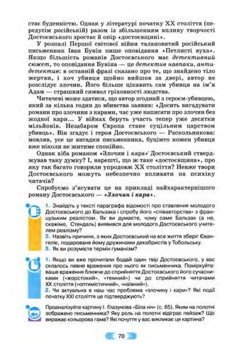 стає буденністю. Однак у літературі початку XX століття (пе­
редусім російській) разом із збільшенням впливу творчості
Достоєвського зростає й опір «достоєвщині».
У розпалі Першої світової війни талановитий російський
письменник Іван Бунін пише оповідання «Петлисті вуха».
Якш;о більшість романів Достоєвського має детективний
сюжет, то оповідання Буніна — це детектив навпаки, анти-
детектив: в останній фразі сказано про те, ш;о знайдено тіло
жертви, і хоч убивця ш,ойно вийшов за двері, автор не
розслідує злочин. Його більше цікавить сам убивця на ім ’я
Адам — страшний символ гріховності людства.
Читачеві може здатися, ш;о автор згодний з героєм-убивцею,
який за кілька годин до вбивства заявив: «Досить вигадувати
романи про злочини з карами, час уже написати про злочин без
жодної кари... У війнах беруть участь тепер уже десятки
мільйонів. Незабаром Європа стане суцільним царством
убивць». Він згадує і героя Достоєвського — Раскольникова:
мовляв, усе це вигадки письменника, буцімто кожен убивця
вже ніколи не житиме спокійно.
Однак хіба романом «Злочин і кара»’Достоєвський стверд­
жував таку думку? І, нарешті, що ж таке «достоєвш;ина», про
яку так багато говорили упродовж XX століття? Невже твори
Достоєвського можуть небезпечно впливати на психіку
читачів?
Спробуємо з ’ясувати це на прикладі найхарактернішого
роману Достоєвського — «Злочин і кара*.
1. Знайдіть у тексті параграфа відомості про ставлення молодого
Достоєвського до Бальзака і спробу його «співавторства» з фран­
цузьким реалістом. Як ви думаєте, чому саме Бальзак (а не,
скажімо, Стендаль) виявився для молодого Достоєвського учите­
лем реалізму?
2. Назвіть причини, з яких Достоєвський на все життя зберіг Єван­
геліє, подароване йому дружинами декабристів у Тобольську.
3. Як ви розумієте термін гуманізм?
1. Якщо ви вже прочитали бодай один твір Достоєвського, у вас
склалось певне враження про нього як письменника. Поміркуйте:
ваше враження ближче до сприйняття Достоєвського його сучасни­
ками («жорстокий», «темний») чи до сприйняття читачами
XX століття («оптимістичний», «наївний»).
2. Чи актуальна в наш час проблема «злочину і кари»? Які події
початку XXI століття це підтверджують?
•©
Проаналізуйте картину І. Глазунова «Біла ніч» (с. 65). Яким на полотні
зображено письменника? Яку роль на полотні відіграє пейзаж? ІДо
виражає кольорова гама? Які почуття у вас викликає ця картина?
А 70 9
 
