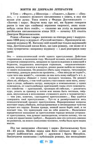 ж и т т я я к ДЗЕРКАЛО ЛІТЕРАТУРИ
У Ґете — «Фауст», у Шекспіра — «Гамлет», у Данте — «Пек­
ло», — у кожного великого письменника є книга, в яку він
вклав усю душу. Така книга у Федора Достоєвського —
«Злочин і кара». Ведучи мову про неї, ми будемо говорити
разом із тим про «найвищі вершини творчості, яких коли-
небудь сягав його геній», — скажемо ми услід за видатним
російським письменником кінця XIX — початку XX століть
Дмитром Мережковським.
Роман «Злочин і кара* написано за півтора року і надруко­
вано 1866 року в журналі «Русский вестник». Пропонуючи ви­
давцеві журналу М. Каткову свій новий (ш;е тільки задуманий)
твір, Достоєвський писав йому, що ідея роману, «не може ні в
чому суперечити » напрямку журналу — і далі розгорнув саму
ідею:
Зто — психологический отчет одного преступления. Действие
современное, в ньінешнем году. Молодой человек, исключенньїй из
студентов университета, мещанин по происхождению и живущий в
бедности, поддавшись некоторьім странньїм, «недоконченньїм»
идеям, которьіе носятся в воздухе, решил разом вьійти из скверно-
го своего положення. Он решился убить одну старуху, титулярную
советницу, дающую деньги на проценти... «Она никуда не годна? »,
«для чего она живет?», «полезна ли она хоть кому-нибудь?» и т. д.
— зти вопросьі сбивают с толку молодого человека. Он репіает
убить ее, обобрать, с тем чтоб сделать счастливою свою мать, ж иву­
щую в уезде, избавить сестру, живущую в компаньонках у одних
помещиков, от сластолюбивьіх притязаний главьі зтого помещичь-
его семейства — притязаний, грозящих ей гибелью, — докончить
курс, уехать за границу и потом всю жизнь бьіть честньїм, твер-
дьім, неуклонньїм в исполнении «гуманного долга к человечеству»
— чем уж е, конечно, «загладится преступление»... Ему удается
совершить своє преступление... Тут-то и развертьівается весь
психологический процесе преступления. Неразрешимьіе вопросьі
восстают перед убийцею, неподозреваемьіе и неожиданньїе чувства
мучают его сердце. Божия правда, земной закон берет своє, и он
кончаєт тем, что принужден сам на себя донести... Налагаемое
юридическое наказание за преступление гораздо меньпіе устраша-
ет преступника, чем думают законодатели, отчасти потому, что он
и сам его нравственно требует... Вмразить мне зто хотелось именно
на развитом, на нового поколения человеке, чтобм бьіла ярче видна
мьісль.
Під час написання «Злочину і кари» Достоєвському було
44—45 років. Щойно перед цим його спіткало горе — дві
смерті найближчих людей — дружини і брата Михайла.
Закінчуючи написання і публікацію роману, він несподівано
71
 