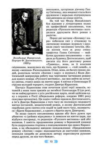 Володимир Фаворський.
Портрет Ф. Достоєвського.
1929р.
закохався, зустрівши дівчину Ган­
ну Сніткину, яка невдовзі стала його
дружиною і морально підтримувала
письменника до кінця життя.
На той час Федір Михайлович
був відомим у літературних колах
як професійний письменник, тож
редакція «Русского вестника» пого­
дилася друкувати його роман з
радістю.
Перші дві частини «Злочину і ка­
ри» побачили світ у січневому та
лютневому номерах журналу і захо­
пили увагу численних читачів. (Ко­
ли восени того ж року стено­
графістка Ганна Сніткина — май­
бутня дружина письменника — вхо­
дила до будинку Достоєвського, ш;об
писати під його диктовку роман
«Гравець», вона, за її власним
свідченням, жахнулася від того, що будинок — «той самий», в
якому «мешкав» Раскольников. Отже, вона, як багато інших лю­
дей, розпочала читати «Злочин і кару» в журналі.) Коли Дос-
тоєвський завершував роботу над черговими частинами роману
для нового номера «Русского вестника», ш;о мав вийти на почат­
ку квітня, стався замах на життя царя: 4 квітня в Олександра II
стріляв молодий терорист, студент Дмитро Каракозов.
Постріл Каракозова став початком цілої серії замахів, ос­
танній з яких таки призвів до загибелі Олександра II (до речі,
чи не наймудрішого з усіх російських царів, який здійснив од­
ну з перших в Росії ліберальних реформ, зокрема 1861 року
скасував кріпацтво). Ця подія глибоко вразила Достоєвського,
а ім’я Дмитра Каракозова з того часу не полишало свідомості
митця (останній, незакінчений роман, в якому Достоєвський
спробував дати синтез усіх подій та ідей свого часу, називаєть­
ся «Брати Карамазови», а одного з братів звуть Дмитром).
Та якш,о самого письменника вразив збіг його думок про
убивство «з ідейних міркувань» із замахом на життя царя, ш;о
відбувся насправді, то редакцію «Русского вестника» цей збіг
налякав. І замість продовження роману в березневій книжці
була додрукована сторінка з повідомленням про замах Карако­
зова, а на обкладинці вміш,ено повідомлення: «Продовження
роману «Злочин і кара» відкладається до наступної книжки,
оскільки хвороба не дозволила автору переглянути рукопис
перед друком, як він того бажав».
72
 