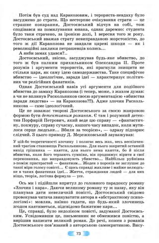 Потім був суд над Каракозовим, і терориста-невдаху було
засуджено до страти. Що нестерпне очікування страти — це
страшне покарання, Достоєвський відчув на собі, тож
сподівався на помилування юнака, однак даремно: студента
було таки страчено, за іронією долі, 1 вересня того ж року.
Достоєвський вважав страту невиправданою жорстокістю, до
того ж дії Каракозова не завдали цареві шкоди — як і
революційні заклики петрашевців колись...
А якби замах удався?..
Достоєвський, звісно, засуджував будь-яке вбивство, до
того ж був палким прихильником Олександра II. Проте
розумів і аргументи терористів, які прагнули зниш;ити не
стільки царя, як саму ідею самодержавства. Таке специфічне
вбивство — ідеологічне, заради ідеї — характеризує політич­
них чи релігійних фанатиків.
Однак Достоєвський навів усі аргументи для подібного
вбивства до замаху Каракозова (і тепер, може, з жахом думав:
а чи не вплинув Раскольников своєю аргументацією «вбивства
заради людства» — на Каракозова?!!). Адже злочин Расколь-
никова — саме ідеологічний.
Це не заважає творові Достоєвського за своєю жанровою
формою бути детективним романом. Є там і розумний детек­
тив Порфирій Петрович, який веде цю справу — «фантастич­
ну, похмуру, справу сучасну, нашого часу випадок, коли мути­
лося серце людське... Вбили за теорією», — одразу підозрює
слідчий. З цього приводу Д. Мережковський зауважував:
У цій-бо теоретичності злочину і полягає весь жах, весь нескінчен­
ний трагізм становища Раскольникова. Для нього закритий останній
вихід грішника — каяття, для нього нема каяття, бо й після
вбивства, коли його терзають сумніви, він продовжує вірити в свої
переконання, що виправдовують убивство... Найбільш руйнівна
з-поміж пристрастей — фанатизм... Жоден з пороків не заглушає до
такої міри голосу совісті... Є щось справді жахливе і майже нелюдсь­
ке в таких фанатиках ідеї... Життя, страждання людей — для них
ніщо, теорія, логічна формула — усе.
Ось ми і підійшли впритул до головного парадоксу роману
«Злочин і кара». Даючи великому роману ту ж назву, яку він
планував дати невеличкій повісті, Достоєвський свідомо
провокував читача звинуватити автора в «абстрактному психо­
логізмі»: мовляв, наївно гадати, що будь-який злочинець
згодом каятиметься, підсвідомо бажатиме кари...
Це, справді, було недоліком повісті, задуманої Достоєвсь-
ким. Усвідомивши це, письменник не обмежився повістю, а
вирішив написати великий роман. До речі, кожен з романів
Достоєвського пов’язаний з авторською самокритикою. Вису­
73
 
