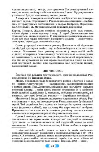 нувши якусь тезу, автор, розгортаючи її в розгалужений сю­
жет, виявляє логічну хибність початкової тези. З урахуванням
уточнень і будується сюжет, постає роман.
Авторська самокритика пов’язана із зображенням самокри­
тичного героя. Порівнюючи Раскольникова з іншими «ідейни­
ми» літературними злочинцями (у творах Байрона, Лєрмонто­
ва, Стендаля), Д. Мережковський доходить висновку:
Корсар, Печорін, Жульєн постійно хизуються, ніби роль грають,
наївно вірять у свою правоту і силу. А герой Достоєвського вже
сумнівається, чи має він рацію. Ті вмирають непримиренними, а для
нього цей стан гордої самотності й розриву з людьми — лише тимча­
сова криза, перехід до іншого світогляду.
Отже, у процесі написання роману Достоєвський відмовив­
ся від ідеї про муки совісті, що нібито очікують кожного зло­
чинця. Остаточна ідея роману полягає у моральній необ­
хідності покарання саме злочину Раскольникова — покарання
не зовнішнього, а внутрішнього. Достоєвський переконався,
іцо він як художник не має права покладатися лише на влас­
ний життєвий досвід; для художника має існувати інший,
важливіший закон.
«ЦЕ ТИПОВО»
Йдеться про реалізм Достоєвського. Сам він моделював Рас­
кольникова як типовий образ.
Може, правильно було б визначити роман «Злочин і кара»
як «антинігілістичний»^ — найкращий, найпереконливіший
з-поміж інших. Так, Достоєвський довів, що «нігілісти» загалом
непогані хлопці, і якби хтось вчасно переконав їх у хибності
їхніх засобів і цілей, вони б, можливо, не тільки зупинились, а й
визнали, що «лихі були їхні вчинки» — і прийшли до світла!..
Ми могли б іти до іншого, полярного тлумачення образу Рас­
кольникова — так, як інтерпретував Раскольникова бунінський
герой. Той сприймав його просто як ілюстрацію думки письмен­
ника (причому хибної), що злочину без кари взагалі не буває.
Проте взагалі — слово не із словника реалізму, писати взагалі
намагалися попередники реалістів у мистецтві слова.
Однак і зводити реалізм, зокрема реалізм Достоєвського, до
змалювання чи прояснення конкретної ситуації в певному
суспільстві — значить виносити цей художній метод за межі
мистецтва. І злочин Раскольникова, і його особиста кара на-
^ «Антинігілістичний» роман — один із видів соціально-
психологічного роману, поширений у російській літературі в 60—70-х
роках XIX століття. Ідейною темою такого роману було розвінчання
молодих, революційно налаштованих героїв, для яких нібито всі
попередні цінності людства були «нічим» (від лат. nihil — ніщо).
•І 74 g
 