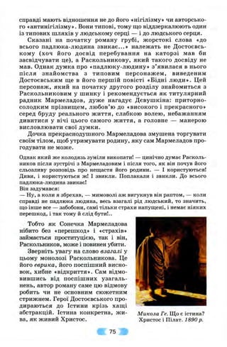 справді мають відношення не до його «нігілізму» чи авторсько­
го «антинігілізму». Вони типові, тому що віддзеркалюють один
із типових шляхів у людському серці — і до людського серця.
Сказані на початку роману грубі, жорстокі слова «до
всього падлюка-людина звикає...» належать не Достоєвсь-
кому (хоч його досвід перебування на каторзі мав би
засвідчувати це), а Раскольникову, який такого досвіду не
мав. Однак думка про «падлюку-людину» з ’явилася в нього
після знайомства з типовим персонажем, виведеним
Достоєвським ще в його першій повісті «Бідні люди». Цей
персонаж, який на початку другого розділу знайомиться з
Раскольниковим у шинку і рекомендується як титулярний
радник Мармеладов, дуже нагадує Дєвушкіна: приторно-
солодким прізвищем, любов’ю до «високого і прекрасного»
серед бруду реального життя, слабкою волею, небажанням
дивитися у вічі цього самого життя, а головне — манерою
висловлювати свої думки.
Дочка прекраснодушного Мармеладова змушена торгувати
своїм тілом, щоб утримувати родину, яку сам Мармеладов про­
годувати не може.
Однак який же колодязь зуміли викопати! — цинічно думає Расколь-
ников після зустрічі з Мармеладовим і після того, як він почув його
сльозливу розповідь про нещастя його родини. — І користуються!
Диви, і користуються ж! І звикли. Поплакали і звикли. До всього
падлюка-людина звикає!
Він задумався:
— Ну, а коли я збрехав, — мимоволі аж вигукнув він раптом, — коли
справді не падлюка людина, весь взагалі рід людський, то значить,
що інше все — забобони, самі тільки страхи напущені, і немає ніяких
перешкод, і так тому й слід бути!..
Тобто як Сонечка Мармеладова
нібито без «перешкод» і «страхів»
займається проституцією, так і він,
Раскольников, може і повинен убити.
Зверніть увагу на слово взагалі у
цьому монолозі Раскольникова. Це
його еврика, його поспішний висно­
вок, хибне «відкриття». Сам відмо­
вившись від поспішних узагаль­
нень, автор роману саме цю відмову
робить чи не основним сюжетним
стрижнем. Герої Достоєвського про­
дираються до Істини крізь хащі
абстракцій. Істина конкретна, жи- Микола Ге. Що є істина?
ва, як живий Христос. Христос і Пілат. 1890 р.
75
 
